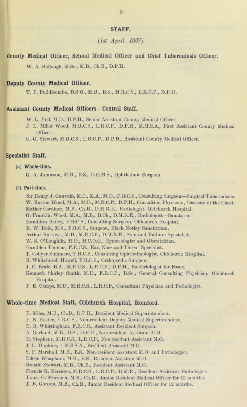STAFF. (1st April, 1937). County Medical Officer, School Medical Officer and Chief Tuberculosis Officer. W. A. Bullough, M.Sc., M.B., Ch.B., D.P.H. Deputy County Medical Officer. T. P. Puddicombe, D.S.O., M.B., B.S., M.R.C.S., L.R.C.P., D.P.H. Assistant County Medical Officers—Central Staff. W. L. Yell, M.D., D.P.H., Senior Assistant County Medical Officer. J. L. Miller Wood, M.R.C.S., L.R.C.P., D.P.H., M.M.S.A., First Assistant County Medical Officer. G. G. Stewart, M.R.C.S., L.R.C.P., D.P.H., Assistant County Medical Officer. Specialist Staff. (a) Whole-time. G. A. Jamieson, M.B., B.S., D.O.M.S., Ophthalmic Surgeon. (b) Part-time. Sir Henry J. Gauvain, M.C., M.A., M.D., F.R.C.S., Consulting Surgeon—Surgical Tuberculosis. W. Burton Wood, M.A., M.D., M.R.C.P., D.P.H., Consulting Physician, Diseases of the Chest. Mather Cordiner, M.B., Ch.B., D.M.R.E., Radiologist, Oldchurch Hospital. G. Franklin Wood, M.A., M.B., B.Ch., D.M.R.E., Radiologist—Sanatoria. Hamilton Bailey, F.R.C.S., Consulting Surgeon, Oldchurch Hospital. R. W. Reid, M.S., F.R.C.S., Surgeon, Black Notley Sanatorium. Arthur Burrows, M.D., M.R.C.P., D.M.R.E., Skin and Radium Specialist. W. S. O’Loughlin, M.D., M.C.O.G., Gynaecologist and Obstetrician. Hamblen Thomas, F.R.C.S., Ear, Nose and Throat Specialist. T. Collyer Summers, F.R.C.S., Consulting Ophthalmologist, Oldchurch Hospital. B. Whitchurch Howell, F.R.C.S., Orthopaedic Surgeon. J. F. Beale, B.A., M.R.C.S., L.R.C.P., D.P.H., Bacteriologist for Essex. Kenneth Shirley Smith, M.D., F.R.C.P., B.Sc., General Consulting Physician, Oldchurch Hospital. F. E. Camps, M.D., M.R.C.S., L.R.C.P., Consultant Physician and Pathologist. Whole-time Medical Staff, Oldchurch Hospital, Romford. E. Miles, M.B., Ch.B., D.P.H., Resident Medical Superintendent. F. N. Foster, F.R.C.S., Non-resident Deputy Medical Superintendent. E. B. Whittingham, F.R.C.S., Assistant Resident Surgeon. A. Garland, M.B., B.S., D.P.H., Non-resident Assistant M.O. D. Stephens, M.R.C.S., L.R.C.P., Non-resident Assistant M.O. J. L. Hopkins, L.M.S.S.A., Resident Assistant M.O. S. F. Marshall, M.B., B.S., Non-resident Assistant M.O. and Pathologist. Eileen Whapham, M.B., B.S., Resident Assistant M.O. Ronald Stewart, M.B., Ch.B., Resident Assistant M.O. Francis R. Berridge, M.R.C.S., L.R.C.P., D.M.R., Resident Assistant Radiologist. James G. Murdoch, M.B., Ch.B., Junior Resident Medical Officer for 12 months. T. B. Gordon, M.B., Ch.B., Junior Resident Medical Officer for 12 months.