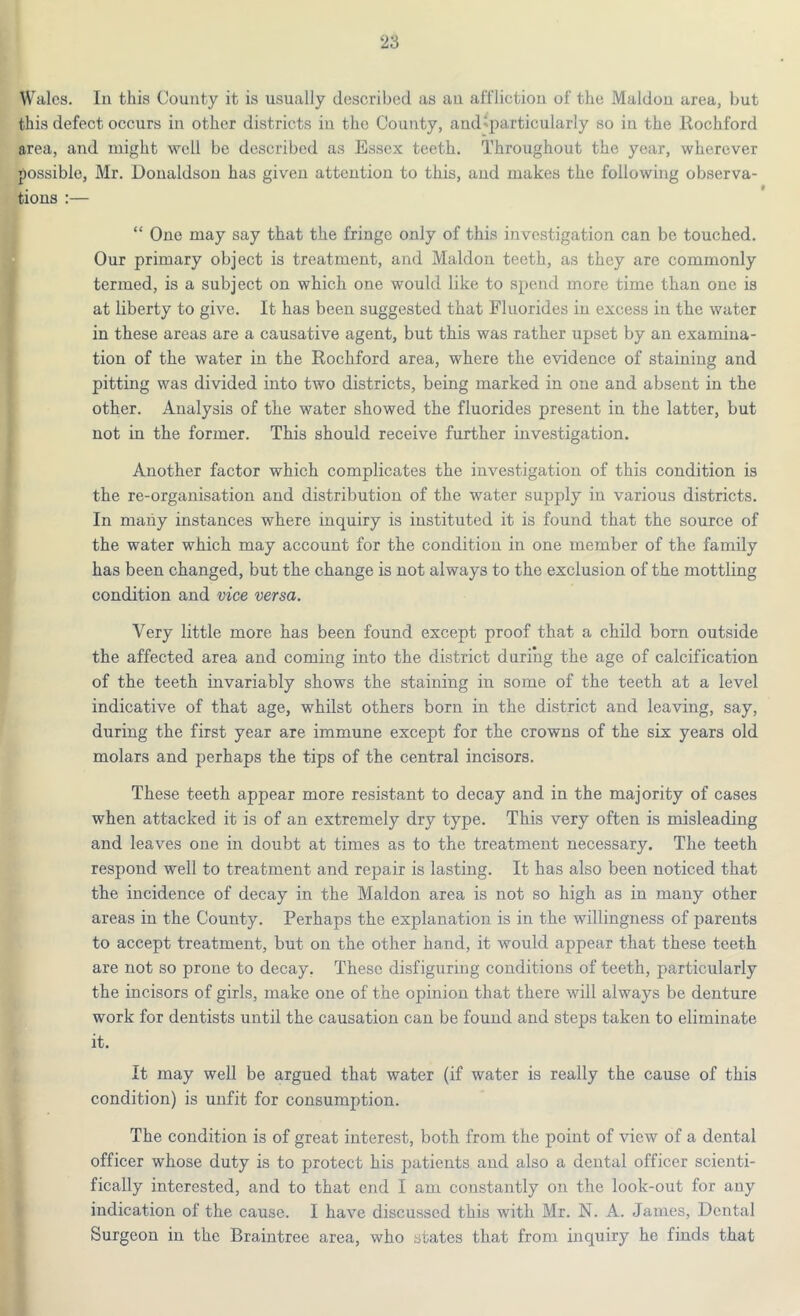 Wales. In this County it is usually described as an affliction of the Maldon area, but this defect occurs in other districts in the County, and particularly so in the Rochford area, and might well be described as Essex teeth. Throughout the year, wherever possible, Mr. Donaldson has given attention to this, and makes the following observa- tions :— “ One may say that the fringe only of this investigation can be touched. Our primary object is treatment, and Maldon teeth, as they are commonly termed, is a subject on which one would like to spend more time than one is at liberty to give. It has been suggested that Fluorides in excess in the water in these areas are a causative agent, but this was rather upset by an examina- tion of the water in the Rochford area, where the evidence of staining and pitting was divided into two districts, being marked in one and absent in the other. Analysis of the water showed the fluorides present in the latter, but not in the former. This should receive further investigation. Another factor which complicates the investigation of this condition is the re-organisation and distribution of the water supply in various districts. In many instances where inquiry is instituted it is found that the source of the water which may account for the condition in one member of the family has been changed, but the change is not always to the exclusion of the mottling condition and vice versa. Very little more has been found except proof that a child born outside the affected area and coming into the district during the age of calcification of the teeth invariably shows the staining in some of the teeth at a level indicative of that age, whilst others born in the district and leaving, say, during the first year are immune except for the crowns of the six years old molars and perhaps the tips of the central incisors. These teeth appear more resistant to decay and in the majority of cases when attacked it is of an extremely dry type. This very often is misleading and leaves one in doubt at times as to the treatment necessary. The teeth respond well to treatment and repair is lasting. It has also been noticed that the incidence of decay in the Maldon area is not so high as in many other areas in the County. Perhaps the explanation is in the willingness of parents to accept treatment, but on the other hand, it would appear that these teeth are not so prone to decay. These disfiguring conditions of teeth, particularly the incisors of girls, make one of the opinion that there will always be denture work for dentists until the causation can be found and steps taken to eliminate it. It may well be argued that water (if water is really the cause of this condition) is unfit for consumption. The condition i3 of great interest, both from the point of view of a dental officer whose duty is to protect his patients and also a dental officer scienti- fically interested, and to that end I am constantly on the look-out for any indication of the cause. I have discussed this with Mr. N. A. James, Dental Surgeon in the Braintree area, who states that from inquiry he finds that