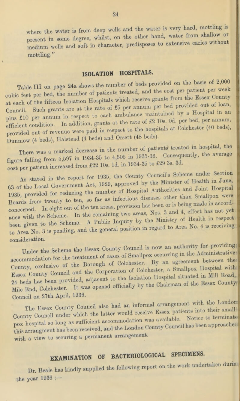 where the water is from deep wells and the water is very hard, mottling is present in some degree, whilst, on the other hand, water from shallow or medium wells and soft in character, predisposes to extensive caries without mottling.” ISOLATION HOSPITALS. Table III on page 24a shows the number of beds provided on the basis of 2,000 cubic feet per bed the number of patients treated, and the cost per patient per week of the fift en Isolation Hospitals which receive grants from the Essex County Council Such grants are at the rate of £5 per annum per bed provided on of loan, plus £10 per annum in respect to each ambulance maintained by a Hospital in an efficient condition. In addition, grants at the rate of £2 10s. Od. per be*. per provided out of revenue were paid in respect to the hospitals at Colchester (40 bed ), Dunmow (4 beds), Halstead (4 beds) and Orsett (48 beds). There was a marked decrease in the number of patients treated in hospital, the figure falling from 5,597 in 1934-35 to 4,505 in 1935-36. Consequently, the average cost per pattnt increased from £22 10s. Id. in 1934-35 to £29 3s. 3d. As stated in the report for 1935, the County Council's Scheme under Section 63 of the Local Government Act, 1929, approved by the Minister oi Health in J . , 1935 provided for reducing the number of Hospital Authorities and Joint Hosp al Boards f°om twenty to ten, so far as infectious diseases other than Smallpox were deemed. In eighl out of the ten areas, provision b- b™ or ^,ng nunle in accrnd- o mitb the Scheme In the remaining two areas, Nos. 3 and 4, ello y ZI en to the Scheme. A Public Inquiry by the ^Z^isZlv^ to Area No. 3 is pending, and the general position in regard to Area No. 4 is receiving consideration. Tinder the Scheme the Essex County Council is now an authority for providing U 1 +' n fm- the treatment of cases of Smallpox occurring in the Administrate e accommodation for ^treatment o^ ^ By an agreement between the County, exc u Corporation of Colchester, a Smallpox Hospital with Council on 27th April, 1936. The Essex County Council also had an informal arrangement with the London County Council under which the latter with a view to securing a permanent arrangement. examination of bacteriological specimens. Dr. Beale has kindly supplied the following report on the work undertaken durin the year 1936 :
