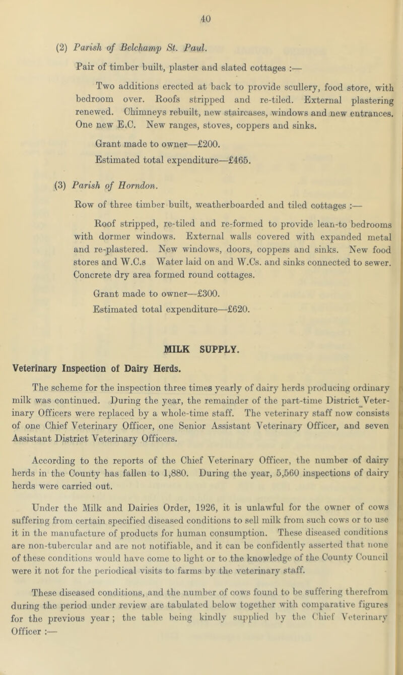 (2) Parish of Belchamp St. Paul. Pair of timber built, plaster and slated cottages :— Two additions erected at back to provide scullery, food store, with bedroom over. Roofs stripped and re-tiled. External plastering renewed. Chimneys rebuilt, new staircases, windows and new entrances. One new E.C. New ranges, stoves, coppers and sinks. Grant made to owner—£200. Estimated total expenditure—£465. (3) Parish of Horndon. Row of three timber built, weatherboarded and tiled cottages :— Roof stripped, re-tiled and re-formed to provide lean-to bedrooms with dormer windows. External walls covered with expanded metal and re-plastered. New windows, doors, coppers and sinks. New food stores and W.C.s Water laid on and W.Cs. and sinks connected to sewer. Concrete dry area formed round cottages. Grant made to owner—£300. Estimated total expenditure—£620. MILK SUPPLY. Veterinary Inspection of Dairy Herds. The scheme for the inspection three times yearly of dairy herds producing ordinary milk was continued. During the year, the remainder of the part-time District Veter- inary Officers were replaced by a whole-time staff. The veterinary staff now consists of one Chief Veterinary Officer, one Senior Assistant Veterinary Officer, and seven Assistant District Veterinary Officers. According to the reports of the Chief Veterinary Officer, the number of dairy herds in the County has fallen to 1,880. During the year, 5,560 inspections of dairy herds were carried out. Under the Milk and Dairies Order, 1926, it is unlawful for the owner of cows suffering from certain specified diseased conditions to sell milk from such cows or to use it in the manufacture of products for human consumption. These diseased conditions are non-tubercular and are not notifiable, and it can be confidently asserted that none of these conditions would have come to light or to the knowledge of the County Council were it not for the periodical visits to farms by the veterinary staff. These diseased conditions, and the number of cows found to be suffering therefrom during the period under review are tabulated below together with comparative figures for the previous year; the table being kindly supplied by the Chief Veterinary Officer :—