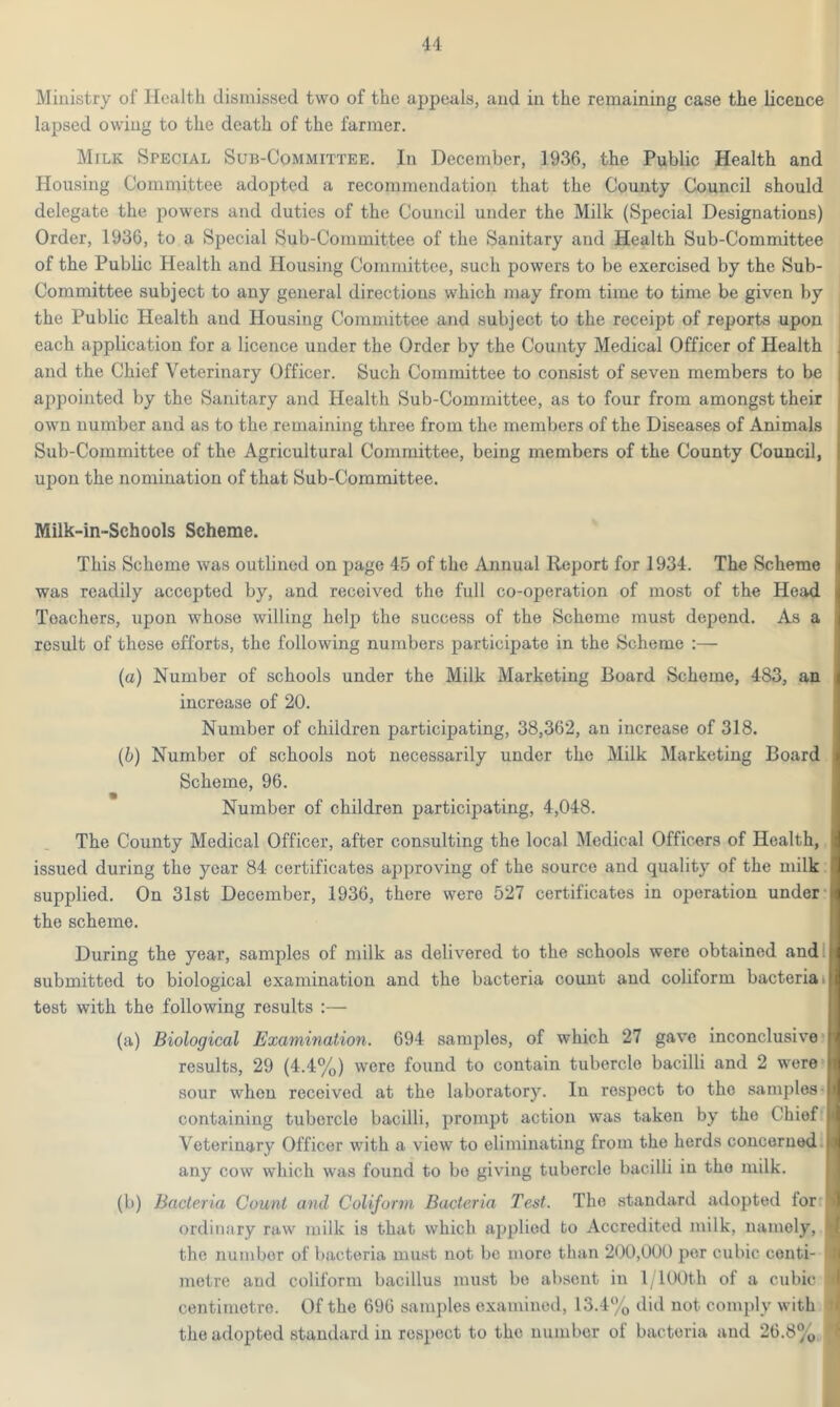 Ministry of Health dismissed two of the appeals, and in the remaining case the licence lapsed owing to the death of the farmer. Milk Special Sub-Committee. In December, 1936, the Public Health and Housing Committee adopted a recommendation that the County Council should delegate the powers and duties of the Council under the Milk (Special Designations) Order, 1936, to a Special Sub-Committee of the Sanitary and Health Sub-Committee of the Public Health and Housing Committee, such powers to be exercised by the Sub- Committee subject to any general directions which may from time to time be given by the Public Health and Housing Committee and subject to the receipt of reports upon each application for a licence under the Order by the County Medical Officer of Health and the Chief Veterinary Officer. Such Committee to consist of seven members to be appointed by the Sanitary and Health Sub-Committee, as to four from amongst their own number and as to the remaining three from the members of the Diseases of Animals Sub-Committee of the Agricultural Committee, being members of the County Council, upon the nomination of that Sub-Committee. Milk-in-Schools Scheme. This Scheme was outlined on page 45 of the Annual Report for 1934. The Scheme was readily accepted by, and received the full co-operation of most of the Head Teachers, upon whose willing help the success of the Scheme must depend. As a result of these efforts, the following numbers participate in the Scheme :— (a) Number of schools under the Milk Marketing Board Scheme, 483, an increase of 20. Number of children participating, 38,362, an increase of 318. (b) Number of schools not necessarily under the Milk Marketing Board Scheme, 96. Number of children participating, 4,048. The County Medical Officer, after consulting the local Medical Officers of Health, issued during the year 84 certificates approving of the source and quality of the milk I supplied. On 31st December, 1936, there were 527 certificates in operation under I the scheme. During the year, samples of milk as delivered to the schools were obtained and submitted to biological examination and the bacteria count and coliform bacteria test with the following results :— (a) Biological Examination. 694 samples, of which 27 gave inconclusive results, 29 (4.4%) were found to contain tubercle bacilli and 2 were sour when received at the laboratory. In respect to the samples - containing tuborcle bacilli, prompt action was taken by the Chief Veterinary Officer with a view to eliminating from the herds concerned any cow which was found to be giving tubercle bacilli in tho milk. (b) Bacteria Count and Coliform Bacteria Test. The standard adopted for ordinary raw milk is that which applied to Accredited milk, namely, the number of bacteria must not be more than 200,000 per cubic centi- | metre and coliform bacillus must bo absent in l/100th of a cubic I centimetre. Of the 696 samples examined, 13.4% did not comply with j the adopted standard in respect to the number of bacteria and 26.8% !