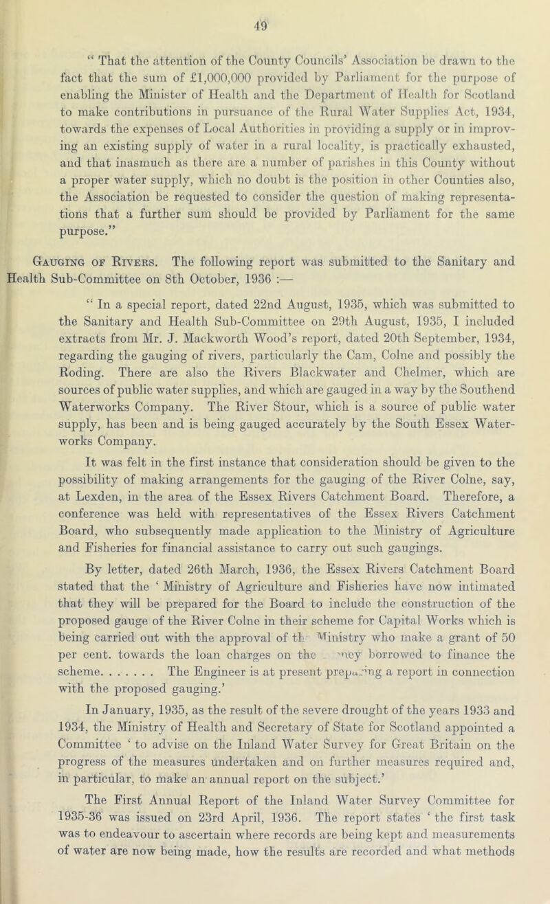 “ That the attention of the County Councils’ Association be drawn to the fact that the sum of £1,000,000 provided by Parliament for the purpose of enabling the Minister of Health and the Department of Health for Scotland to make contributions in pursuance of the Rural Water Supplies Act, 1934, towards the expenses of Local Authorities in providing a supply or in improv- ing an existing supply of water in a rural locality, is practically exhausted, and that inasmuch as there are a number of parishes in this County without a proper water supply, which no doubt is the position in other Counties also, the Association be requested to consider the question of making representa- tions that a further sum should be provided by Parliament for the same purpose.” Gauging of Rivers. The following report was submitted to the Sanitary and Health Sub-Committee on 8th October, 1936 :— “ In a special report, dated 22nd August, 1935, which was submitted to the Sanitary and Health Sub-Committee on 29th August, 1935, I included extracts from Mr. J. Mackworth Wood’s report, dated 20th September, 1934, regarding the gauging of rivers, particularly the Cam, Colne and possibly the Roding. There are also the Rivers Blackwater and Chelmer, which are sources of public water supplies, and which are gauged in a way by the Southend Waterworks Company. The River Stour, which is a source of public water supply, has been and is being gauged accurately by the South Essex Water- works Company. It was felt in the first instance that consideration should be given to the possibility of making arrangements for the gauging of the River Colne, say, at Lexden, in the area of the Essex Rivers Catchment Board. Therefore, a conference was held with representatives of the Essex Rivers Catchment Board, who subsequently made application to the Ministry of Agriculture and Fisheries for financial assistance to carry out such gaugings. By letter, dated 26th March, 1936, the Essex Rivers Catchment Board stated that the ‘ Ministry of Agriculture and Fisheries have now intimated that they will be prepared for the Board to include the construction of the proposed gauge of the River Colne in their scheme for Capital Works which is being carried out with the approval of th Ministry who make a grant of 50 per cent, towards the loan charges on the mey borrowed to finance the scheme The Engineer is at present preparing a report in connection with the proposed gauging.’ In January, 1935, as the result of the severe drought of the years 1933 and 1934, the Ministry of Health and Secretary of State for Scotland appointed a Committee ‘ to advise on the Inland Water Survey for Great Britain on the progress of the measures undertaken and on further measures required and, in particular, to make an annual report on the subject.’ The First Annual Report of the Inland Water Survey Committee for 1935-36 was issued on 23rd April, 1936. The report states ‘ the first task was to endeavour to ascertain where records are being kept and measurements of water are now being made, how the results are recorded and what methods