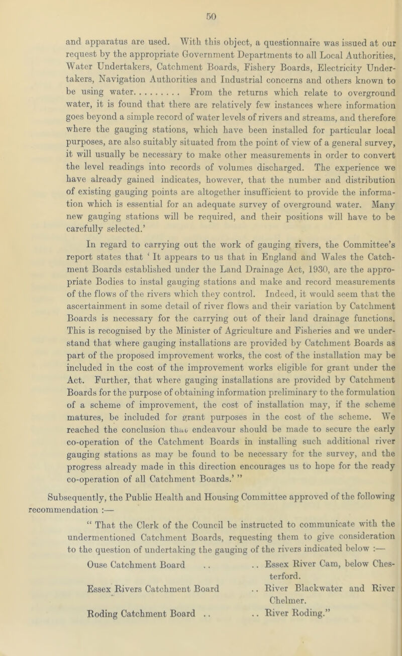 and apparatus are used. With this object, a questionnaire was issued at our request by the appropriate Government Departments to all Local Authorities, Water Undertakers, Catchment Boards, Fishery Boards, Electricity Under- takers, Navigation Authorities and Industrial concerns and others known to be using water From the returns which relate to overground water, it is found that there are relatively few instances where information goes beyond a simple record of water levels of rivers and streams, and therefore where the gauging stations, which have been installed for particular local purposes, are also suitably situated from the point of view of a general survey, it will usually be necessary to make other measurements in order to convert the level readings into records of volumes discharged. The experience we have already gained indicates, however, that the number and distribution of existing gauging points are altogether insufficient to provide the informa- tion which is essential for an adequate survey of overground water. Many new gauging stations will be required, and their positions will have to be carefully selected.’ In regard to carrying out the work of gauging rivers, the Committee’s report states that ‘ It appears to us that in England and Wales the Catch- ment Boards established under the Land Drainage Act, 1930, are the appro- priate Bodies to instal gauging stations and make and record measurements of the flows of the rivers which they control. Indeed, it would seem that the ascertainment in some detail of river flows and their variation by Catchment Boards is necessary for the carrying out of their land drainage functions. This is recognised by the Minister of Agriculture and Fisheries and we under- stand that where gauging installations are provided by Catchment Boards as part of the proposed improvement works, the cost of the installation may be included in the cost of the improvement works eligible for grant under the Act. Further, that where gauging installations are provided by Catchment Boards for the purpose of obtaining information preliminary to the formulation of a scheme of improvement, the cost of installation may, if the scheme matures, be included for errant purposes in the cost of the scheme. We reached the conclusion tliao endeavour should be made to secure the early co-operation of the Catchment Boards in installing such additional river gauging stations as may be found to be necessary for the survey, and the progress already made in this direction encourages us to hope for the ready co-operation of all Catchment Boards.’ ” Subsequently, the Public Health and Housing Committee approved of the following recommendation :— “ That the Clerk of the Council be instructed to communicate with the undermentioned Catchment Boards, requesting them to give consideration to the question of undertaking the gauging of the rivers indicated below :— Ouse Catchment Board .. .. Essex River Cam, below Ches- terford. Essex Rivers Catchment Board .. River Blackwater and River Chelmer. Roding Catchment Board .. .. River Roding.”