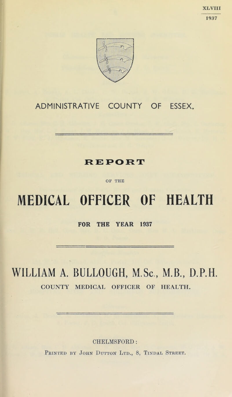 XLVIII 1937 ADMINISTRATIVE COUNTY OF ESSEX. OF THE MEDICAL OFFICER OF HEALTH FOR THE YEAR 1937 WILLIAM A. BULLOUGH, M.Sc., M.B., D.P.H. COUNTY MEDICAL OFFICER OF HEALTH. CHELMSFORD: Printed by John Dutton Ltd., 8, Tindal Street.