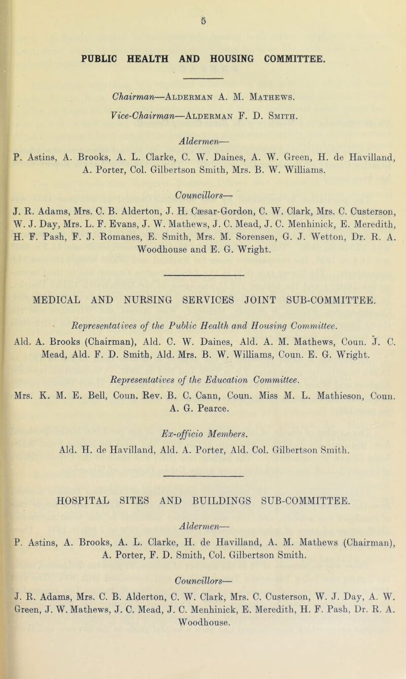 PUBLIC HEALTH AND HOUSING COMMITTEE. Chairman—Alderman A. M. Mathews. Vice-Chairman—Alderman F. D. Smith. Aldermen— P. Astins, A. Brooks, A. L. Clarke, C. W. Dailies, A. W. Green, H. de Havilland, A. Porter, Col. Gilbertson Smith, Mrs. B. W. Williams. Councillors— J. R. Adams, Mrs. C. B. Alderton, J. H. Csesar-Gordon, C. W. Clark, Mrs. C. Custerson, W. J. Day, Mrs. L. F. Evans, J. W. Mathews, J. C. Mead, J. C. Menhinick, E. Meredith, H. F. Pash, F. J. Romanes, E. Smith, Mrs. M. Sorensen, G. J. Wetton, Dr. R. A. Woodhouse and E. G. Wright. MEDICAL AND NURSING SERVICES JOINT SUB-COMMITTEE. Representatives of the Public Health and Housing Committee. Aid. A. Brooks (Chairman), Aid. C. W. Daines, Aid. A. M. Mathews, Coun. j. C. Mead, Aid. F. D. Smith, Aid. Mrs. B. W. Williams, Coun. E. G. Wright. Representatives of the Education Committee. Mrs. K. M. E. Bell, Coun. Rev. B. C. Cann, Coun. Miss M. L. Mathieson, Coun. A. G. Pearce. Ex-officio Members. Aid. H. de Havilland, Aid. A. Porter, Aid. Col. Gilbertson Smith. HOSPITAL SITES AND BUILDINGS SUB-COMMITTEE. Aldermen— P. Astins, A. Brooks, A. L. Clarke, H. de Havilland, A. M. Mathews (Chairman), A. Porter, F. D. Smith, Col. Gilbertson Smith. Councillors— J. R. Adams, Mrs. C. B. Alderton, C. W. Clark, Mrs. C. Custerson, W. J. Day, A. W. Green, J. W. Mathews, J. C. Mead, J. C. Menhinick, E. Meredith, H. F. Pash, Dr. R. A. Woodhouse.