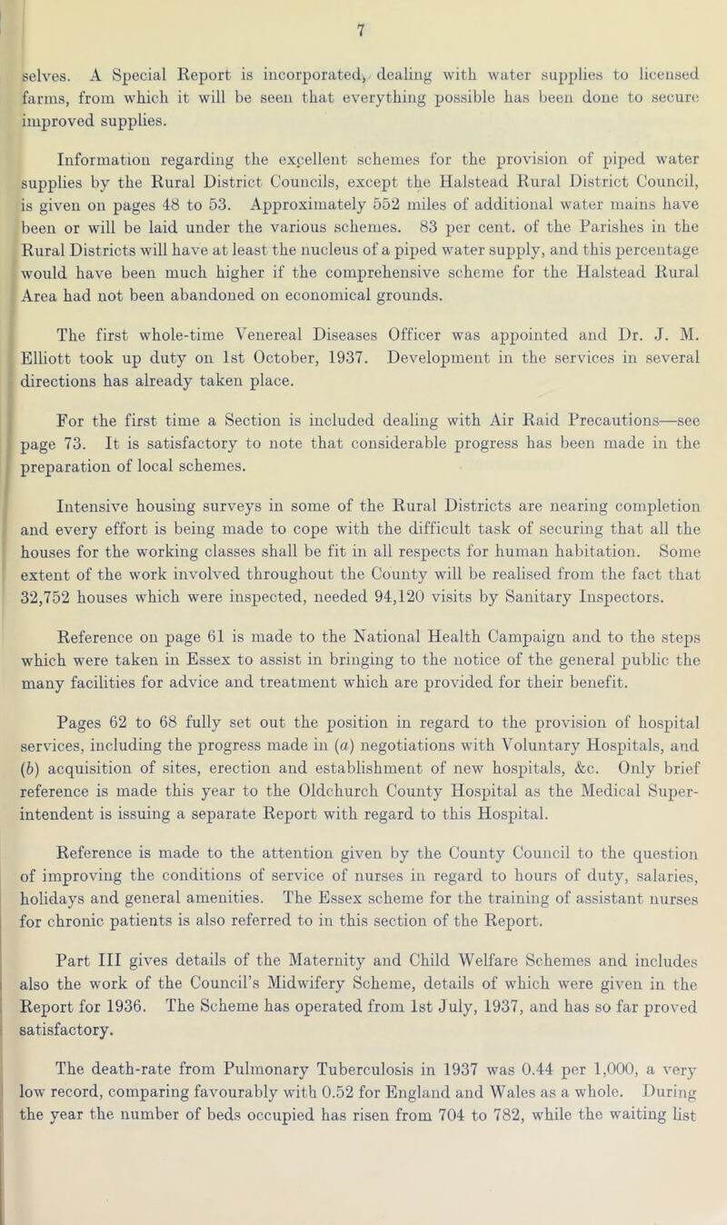 selves. A Special Report is incorporated) dealing with water supplies to licensed farms, from which it will be seen that everything possible has been done to secure improved supplies. Information regarding the excellent schemes for the provision of piped water supplies by the Rural District Councils, except the Halstead Rural District Council, is given on pages 48 to 53. Approximately 552 miles of additional water mains have been or will be laid under the various schemes. 83 per cent, of the Parishes in the Rural Districts will have at least the nucleus of a piped water supply, and this percentage would have been much higher if the comprehensive scheme for the Halstead Rural Area had not been abandoned on economical grounds. The first whole-time Venereal Diseases Officer was appointed and Dr. J. M. Elliott took up duty on 1st October, 1937. Development in the services in several directions has already taken place. For the first time a Section is included dealing with Air Raid Precautions—see page 73. It is satisfactory to note that considerable progress has been made in the preparation of local schemes. Intensive housing surveys in some of the Rural Districts are nearing completion and every effort is being made to cope with the difficult task of securing that all the houses for the working classes shall be fit in all respects for human habitation. Some extent of the work involved throughout the County will be realised from the fact that 32,752 houses which were inspected, needed 94,120 visits by Sanitary Inspectors. Reference on page 61 is made to the National Health Campaign and to the steps which were taken in Essex to assist in bringing to the notice of the general public the many facilities for advice and treatment which are provided for their benefit. Pages 62 to 68 fully set out the position in regard to the provision of hospital services, including the progress made in (a) negotiations with Voluntary Hospitals, and (b) acquisition of sites, erection and establishment of new hospitals, &c. Only brief reference is made this year to the Oldchurch County Hospital as the Medical Super- intendent is issuing a separate Report with regard to this Hospital. Reference is made to the attention given by the County Council to the question of improving the conditions of service of nurses in regard to hours of duty, salaries, holidays and general amenities. The Essex scheme for the training of assistant nurses for chronic patients is also referred to in this section of the Report. Part III gives details of the Maternity and Child Welfare Schemes and includes also the work of the Council’s Midwifery Scheme, details of which were given in the Report for 1936. The Scheme has operated from 1st July, 1937, and has so far proved satisfactory. The death-rate from Pulmonary Tuberculosis in 1937 was 0.44 per 1,000, a very low record, comparing favourably with 0.52 for England and Wales as a whole. During the year the number of beds occupied has risen from 704 to 782, while the waiting list