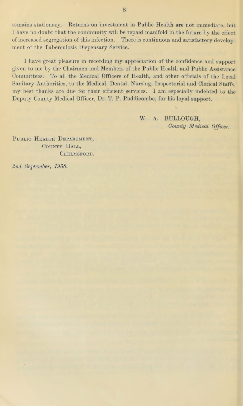 remains stationary. Returns on investment in Public Health are not immediate, but I have no doubt that the community will be repaid manifold in the future by the effect of increased segregation of this infection. There is continuous and satisfactory develop- ment of the Tuberculosis Dispensary Service. I have great pleasure in recording my appreciation of the confidence and support given to me by the Chairmen and Members of the Public Health and Public Assistance Committees. To all the Medical Officers of Health, and other officials of the Local Sanitary Authorities, to the Medical, Dental, Nursing, Inspectorial and Clerical Staffs, my best thanks are due for their efficient services. I am especially indebted to the Deputy County Medical Officer, Dr. T. P. Puddicombe, for his loyal support. W. A. BULLOUGH, County Medical Officer. Public Health Department, County Hall, Chelmsford. 2nd September, 1938.