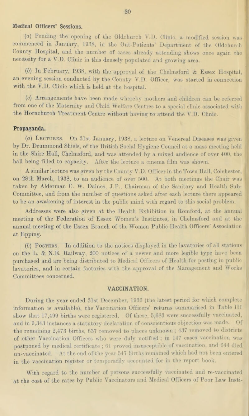 Medical Officers’ Sessions. (a) Pending the opening of the Oldchurch V.D. Clinic, a modified session was commenced in January, 1938, in the Out-Patients’ Department of the Oldchurch County Hospital, and the number of cases already attending shows once again the necessity for a V.D. Clinic in this densely populated and growing area. (b) In February, 1938, with the approval of the Chelmsford & Essex Hospital, an evening session conducted by the County V.D. Officer, was started in connection with the V.D. Clinic which is held at the hospital. (c) Arrangements have been made whereby mothers and children can be referred from one of the Maternity and Child Welfare Centres to a special clinic associated with the Hornchurch Treatment Centre without having to attend the V.D. Clinic. Propaganda. (a) Lectures. On 31st January, 1938, a lecture on Venereal Diseases was given by Dr. Drummond Shiels, of the British Social Hygiene Council at a mass meeting held in the Shire Hall, Chelmsford, and was attended by a mixed audience of over 400, the hall being filled to capacity. After the lecture a cinema film was shown. A similar lecture was given by the County V.D. Officer in the Town Hall, Colchester, on 28th March, 1938, to an audience of over 500. At both meetings the Chair was taken by Alderman C. W. Dailies, J.P., Chairman of the Sanitary and Health Sub- Committee, and from the number of questions asked after each lecture there appeared to be an awakening of interest in the public mind with regard to this social problem. Addresses were also given at the Health Exhibition in Romford, at the annual meeting of the Federation of Essex Women’s Institutes, in Chelmsford and at the annual meeting of the Essex Branch of the Women Public Health Officers’ Association at Epping. (b) Posters. In addition to the notices displayed in the lavatories of all stations on the L. & N.E. Railway, 200 notices of a newer and more legible type have been purchased and are being distributed to Medical Officers of Health for posting in public lavatories, and in certain factories with the approval of the Management and Works Committees concerned. VACCINATION. During the year ended 31st. December, 1936 (the latest period for which complete information is available), the Vaccination Officers’ returns summarised in Table III show that 17,499 births were registered. Of these, 5,683 were successfully vaccinated, and in 9,343 instances a statutory declaration of conscientious objection was made. Of the remaining 2,473 births, 637 removed to places unknown ; 437 removed to districts of other Vaccination Officers who were duly notified : in 117 cases vaccination was postponed by medical certificate ; 61 proved insusceptible of vaccination, and 644 died un-vaccinated. At the end of the year 517 births remained which had not been entered in the vaccination register or temporarily accounted for it the report book. With regard to the number of persons successfully vaccinated and re-vaccinated at the cost of the rates by Public Vaccinators and Medical Officers of Poor Law Insti-