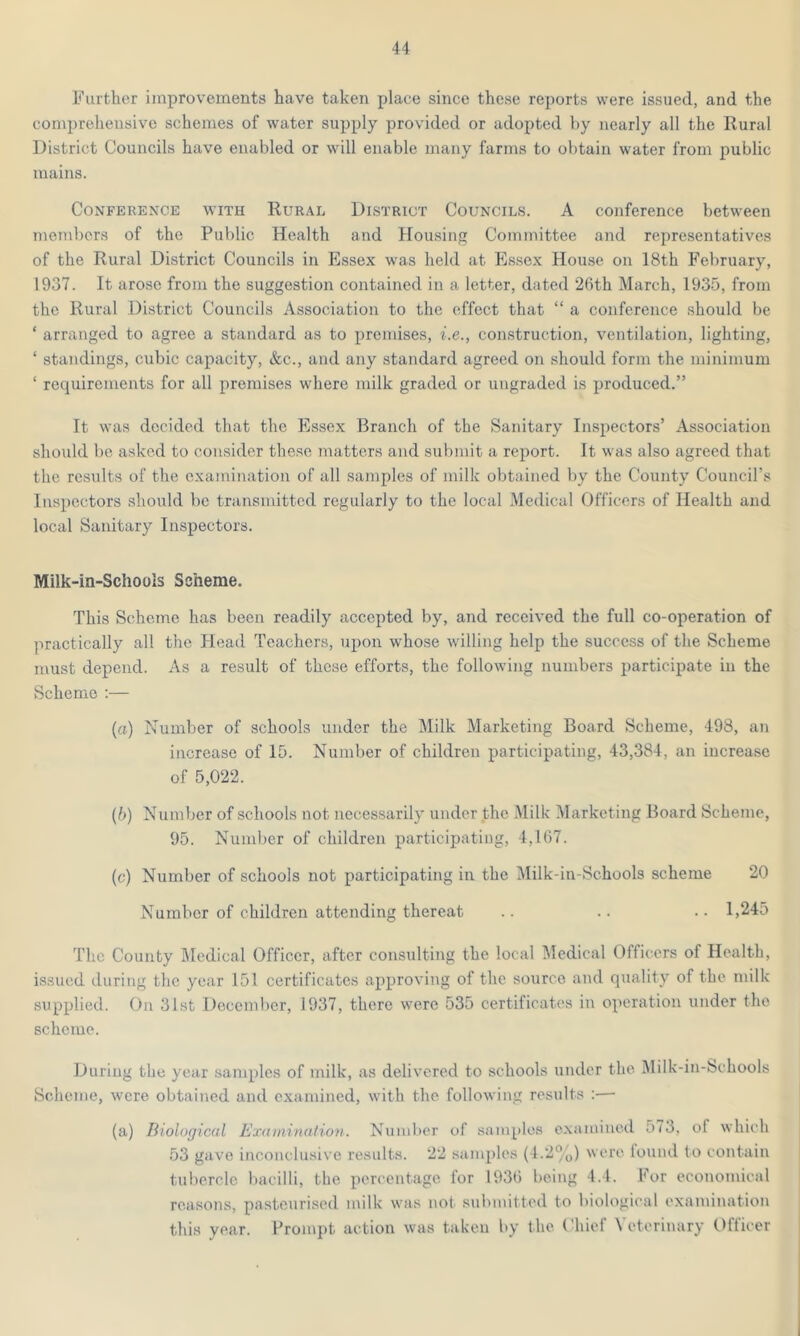 Further improvements have taken place since these reports were issued, and the comprehensive schemes of water supply provided or adopted by nearly all the Rural District Councils have enabled or will enable many farms to obtain water from public mains. Conference with Rural District Councils. A conference between members of the Public Health and Housing Committee and representatives of the Rural District Councils in Essex was held at Essex House on 18th February, 1937. It arose from the suggestion contained in a letter, dated 26th March, 1935, from the Rural District Councils Association to the effect that “ a conference should be ‘ arranged to agree a standard as to premises, i.e., construction, ventilation, lighting, ‘ standings, cubic capacity, &c., and any standard agreed on should form the minimum ‘ requirements for all premises where milk graded or ungraded is produced.” It was decided that the Essex Branch of the Sanitary Inspectors’ Association should be asked to consider these matters and submit a report. It was also agreed that the results of the examination of all samples of milk obtained by the County Council’s Inspectors should be transmitted regularly to the local Medical Officers of Health and local Sanitary Inspectors. Milk-in-Schools Scheme. This Scheme has been readily accepted by, and received the full co-operation of practically all the Head Teachers, upon whose willing help the success of the Scheme must depend. As a result of these efforts, the following numbers participate in the Scheme :— (a) Number of schools under the Milk Marketing Board Scheme, 498, an increase of 15. Number of children participating, 43,384, an increase of 5,022. (b) Number of schools not necessarily under the Milk Marketing Board Scheme, 95. Number of children participating, 4,167. (c) Number of schools not participating in the Milk-in-Schools scheme 20 Number of children attending thereat .. .. .. 1,245 The County Medical Officer, after consulting the local Medical Officers of Health, issued during the year 151 certificates approving of the source and quality of the milk supplied. On 31st December, 1937, there were 535 certificates in operation under the scheme. During the year samples of milk, as delivered to schools under the Milk-in-Schools Scheme, were obtained and examined, with the following results :— (a) Biological Examination. Number of samples examined 573, ol which 53 gave inconclusive results. 22 samples (4.2%) were found to contain tubercle bacilli, the percentage for 1936 being 4.4. For economical reasons, pasteurised milk was not submitted to biological examination this year. Prompt action was taken by the Chief Veterinary Officer