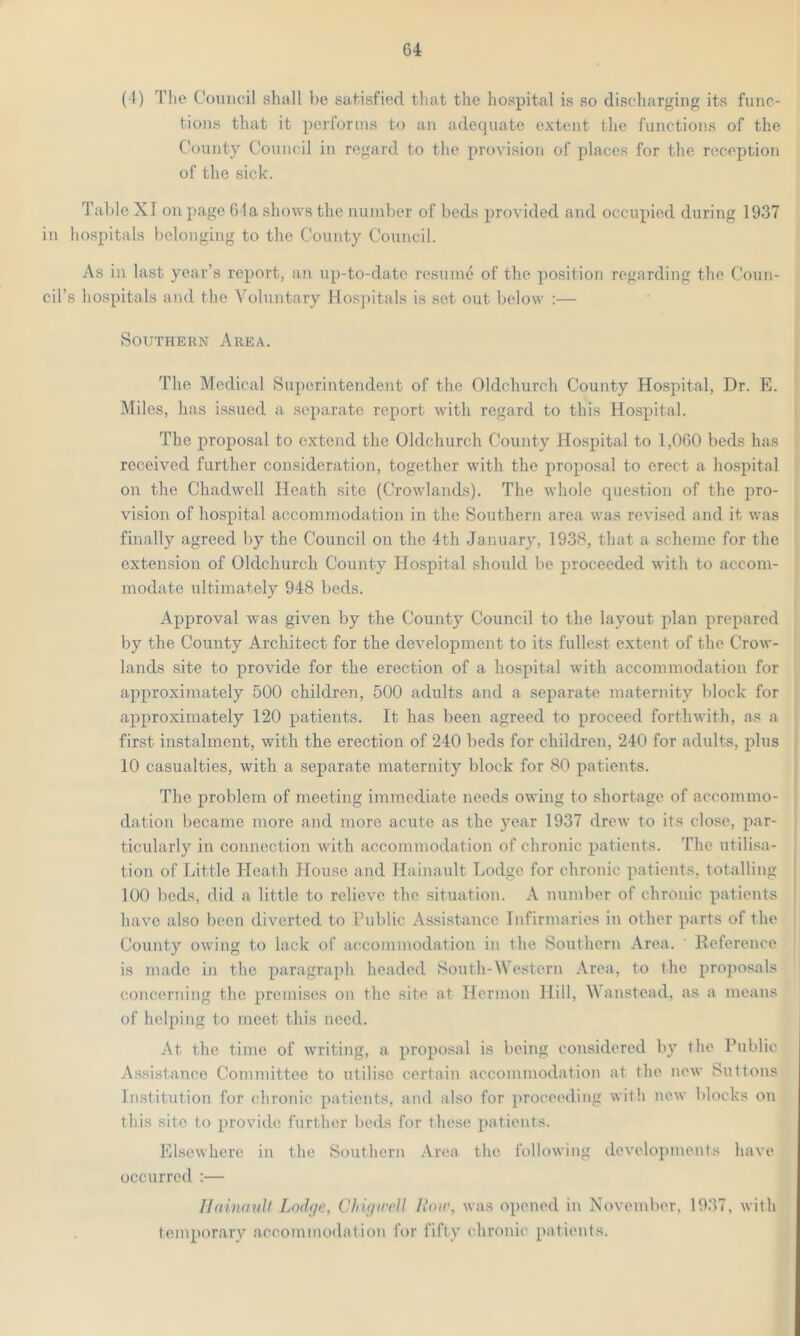 G4 (1) The Council shall he satisfied that the hospital is so discharging its func- tions that it performs to an adequate extent the functions of the County Council in regard to the provision of places for the reception of the sick. Table XI on page 64a shows the number of beds provided and occupied during 1937 in hospitals belonging to the County Council. As in last year’s report, an up-to-date resume of the position regarding the Coun- cil's hospitals and the Voluntary Hospitals is set out below :— Southern Area. The Medical Superintendent of the Oldchurch County Hospital, Dr. E. Miles, has issued a separate report with regard to this Hospital. The proposal to extend the Oldchurch County Hospital to 1,060 beds has received further consideration, together with the proposal to erect a hospital on the Chadwell Heath site (Crowlands). The whole question of the pro- vision of hospital accommodation in the Southern area was revised and it was finally agreed by the Council on the 4th January, 1938, that a scheme for the extension of Oldchurch County Hospital should be proceeded with to accom- modate ultimately 948 beds. Approval was given by the County Council to the layout plan prepared by the County Architect for the development to its fullest extent of the Crow- lands site to provide for the erection of a hospital with accommodation for approximately 500 children, 500 adults and a separate maternity block for approximately 120 patients. It has been agreed to proceed forthwith, as a first instalment, with the erection of 240 beds for children, 240 for adults, plus 10 casualties, with a separate maternity block for 80 patients. The problem of meeting immediate needs owing to shortage of accommo- dation became more and more acute as the year 1937 drew to its close, par- ticularly in connection with accommodation of chronic patients. The utilisa- tion of Little Heath House and Hainault Lodge for chronic patients, totalling 100 beds, did a little to relieve the situation. A number of chronic patients have also been diverted to Public Assistance Infirmaries in other parts of the County owing to lack of accommodation in the Southern Area. Reference is made in the paragraph headed South-Western Area, to the proposals concerning the premises on the site at Ilermon Hill, Wanstead, as a means of helping to meet this need. At the time of writing, a proposal is being considered by the Public Assistance Committee to utilise certain accommodation at the new Suttons Institution for chronic patients, and also for proceeding with new blocks on this site to provide further beds for these patients. Elsewhere in the Southern Area the following developments have occurred :— Hainault Lodge, Chigwell How, was opened in November, 1937, with temporary accommodation for fifty chronic patients.