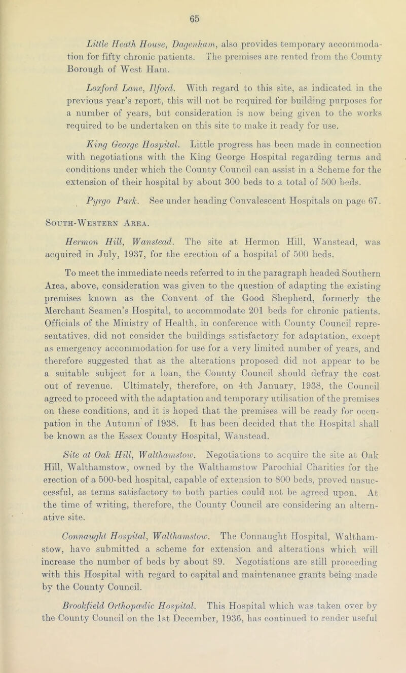 Little Heath House, Dagenham, also provides temporary accommoda- tion 1'or fifty chronic patients. The premises are rented from the County Borough of West Ham. Loxford Lane, Ilford. With regard to this site, as indicated in the previous year’s report, this will not be required for building purposes for a number of years, but consideration is now being given to the works required to be undertaken on this site to make it ready for use. King George Hospital. Little progress has been made in connection with negotiations with the King George Hospital regarding terms and conditions under which the County Council can assist in a Scheme for the extension of their hospital by about 300 beds to a total of 500 beds. Pyrgo Park. See under heading Convalescent Hospitals on page 67. South-Western Area. Hermon Hill, Wanstead. The site at Hermon Hill, Wanstead, was acquired in July, 1937, for the erection of a hospital of 500 beds. To meet the immediate needs referred to in the paragraph headed Southern Area, above, consideration was given to the question of adapting the existing premises known as the Convent of the Good Shepherd, formerly the Merchant Seamen’s Hospital, to accommodate 201 beds for chronic patients. Officials of the Ministry of Health, in conference with County Council repre- sentatives, did not consider the buildings satisfactory for adaptation, except as emergency accommodation for use for a very limited number of years, and therefore suggested that as the alterations proposed did not appear to be a suitable subject for a loan, the County Council should defray the cost out of revenue. Ultimately, therefore, on 4th January, 1938, the Council agreed to proceed with the adaptation and temporary utilisation of the premises on these conditions, and it is hoped that the premises will be ready for occu- pation in the Autumn of 1938. It has been decided that the Hospital shall be known as the Essex County Hospital, Wanstead. Site at Oak Hill, Walthamstoiv. Negotiations to acquire the site at Oak Hill, Walthamstow, owned by the Walthamstow Parochial Charities for the erection of a 500-bed hospital, capable of extension to 800 beds, proved unsuc- cessful, as terms satisfactory to both parties could not be agreed upon. At the time of writing, therefore, the County Council are considering an altern- ative site. Connaught Hospital, Walthamstow. The Connaught Hospital, Waltham- stow, have submitted a scheme for extension and alterations which will increase the number of beds by about 89. Negotiations are still proceeding with this Hospital with regard to capital and maintenance grants being made by the County Council. Brookfield Orthopaulic Hospital. This Hospital which was taken over by the County Council on the 1st December, 1936, has continued to render useful