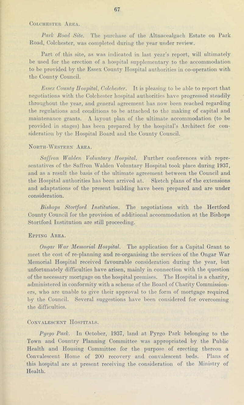 Colchester Area. Park Road Site. The purchase of the Altnaoealgacli Estate on Park Road, Colchester, was completed during the year under review. Part of this site, as was indicated in last year’s report, will ultimately be used for the erection of a hospital supplementary to the accommodation to be provided by the Essex County Hospital authorities in co-operation with the County Council. Essex County Hospital, Colchester. It is pleasing to be able to report that negotiations with the Colchester hospital authorities have progressed steadily throughout the year, and general agreement has now been reached regarding the regulations and conditions to be attached to the making of capital and maintenance grants. A layout plan of the ultimate accommodation (to be provided in stages) has been prepared by the hospital’s Architect for con- sideration by the Hospital Board and the County Council. North-Western Area. Saffron Walden Voluntary Hospital. Further conferences with repre- sentatives of the Saffron Walden Voluntary Hospital took place during 1937, and as a result the basis of the ultimate agreement between the Council and the Hospital authorities has been arrived at. Sketch plans of the extensions and adaptations of the present building have been prepared and are under consideration. Bishops Stortford Institution. The negotiations with the Hertford County Council for the provision of additional accommodation at the Bishops Stortford Institution are still proceeding. Epping Area. Ongar War Memorial Hospital. The application for a Capital Grant to meet the cost of re-planning and re-organising the services of the Ongar War Memorial Hospital received favourable consideration during the year, but unfortunately difficulties have arisen, mainly in connection with the question of the necessary mortgage on the hospital premises. The Hospital is a charity, administered in conformity with a scheme of the Board of Charity Commission- ers, who are unable to give their approval to the form of mortgage required by the Council. Several suggestions have been considered for overcoming the difficulties. Convalescent Hospitals. Pyrgo Park. In October, 1937, land at Pyrgo Park belonging to the Town and Country Planning Committee was appropriated by the Public Health and Housing Committee for the purpose of erecting thereon a Convalescent Home of 200 recovery and convalescent beds. Plans of this hospital are at present receiving the consideration of the Ministry of Health.