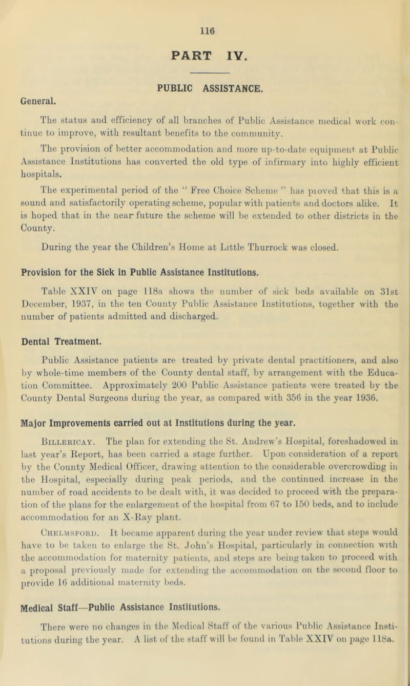 PART IV. PUBLIC ASSISTANCE. General. The status and efficiency of all branches of Public Assistance medical work con- tinue to improve, with resultant benefits to the community. The provision of better accommodation and more up-to-date equipment at Public Assistance Institutions lias converted the old type of infirmary into highly efficient hospitals. The experimental period of the “ Free Choice Scheme ” has pioved that this is a sound and satisfactorily operating scheme, popular with patients and doctors alike. It is hoped that in the near future the scheme will be extended to other districts in the County. During the year the Children’s Home at Little Thurrock was closed. Provision for the Sick in Public Assistance Institutions. Table XXIV on page 118a shows the number of sick beds available on 31st December, 1937, in the ten County Public Assistance Institutions, together w'ith the number of patients admitted and discharged. Dental Treatment. Public Assistance patients are treated by private dental practitioners, and also by whole-time members of the County dental staff, by arrangement with the Educa- tion Committee. Approximately 200 Public Assistance patients were treated by the County Dental Surgeons during the year, as compared with 356 in the year 1936. Major Improvements carried out at Institutions during the year. Billericay. The plan for extending the St. Andrew’s Hospital, foreshadowed in last year’s Report, has been carried a stage further. Upon consideration of a report by the County Medical Officer, drawing attention to the considerable overcrowding in the Hospital, especially during peak periods, and the continued increase in the number of road accidents to be dealt with, it wras decided to proceed with the prepara- tion of the plans for the enlargement of the hospital from 67 to 150 beds, and to include accommodation for an X-Ray plant. Chelmsford. It became apparent during the year under review that steps would have to be taken to enlarge the St. John’s Hospital, particularly in connection with the accommodation for maternity patients, and steps are being taken to proceed with a proposal previously made for extending the accommodation on the second floor to provide 16 additional maternity beds. Medical Staff—Public Assistance Institutions. There were no changes in the Medical Staff of the various Public Assistance Insti- tutions during the year. A list of the staff will be found in Table XXIV on page 118a.