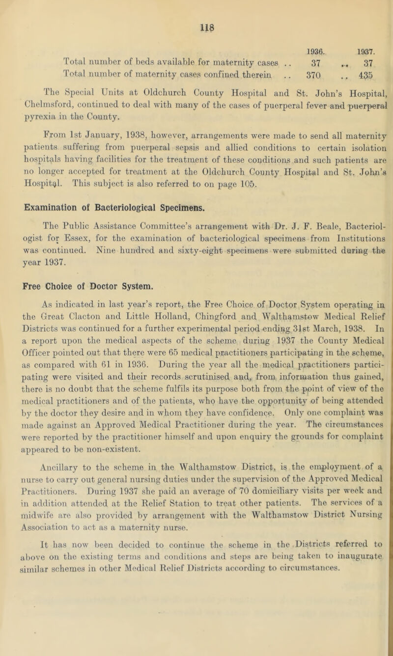 1D36. 1937. Total number of beds available for maternity cases .. 37 ... 37 Total number of maternity cases confined therein .. 370 .. 435 The Special Units at Oldchurch County Hospital and St. John’s Hospital, Chelmsford, continued to deal with many of the cases of puerperal fever and puerperal pyrexia in the County. From 1st January, 1938, however, arrangements were made to send all maternity patients suffering from puerperal sepsis and allied conditions to certain isolation hospitals having facilities for the treatment of these conditions and such patients are no longer accepted for treatment at the Oldchurch County Hospital and St. John's Hospital. This subject is also referred to on page 105. Examination of Bacteriological Specimens. The Public Assistance Committee’s arrangement with Dr. J. F. Beale, Bacteriol- ogist for Essex, for the examination of bacteriological specimens from Institutions was continued. Nine hundred and sixty-eight specimens were submitted during the year 1937. Free Choice of Doctor System. As indicated in last year’s report, the Free Choice of Doctor System operating in the Great Clacton and Little Holland, Chingford and Walthamstow Medical Relief : Districts was continued for a further experimental period endipg 31st March, 1938. In a report upon the medical aspects of the scheme during 1937 the County Medical Officer pointed out that there were 65 medical practitioners participating in the scheme, as compared with 61 in 1936. During the year all the medical practitioners partici- pating were visited and their records scrutinised and, from information thus gained, there is no doubt that the scheme fulfils its purpose both from the point of view of the medical practitioners and of the patients, who have the opportunity of being attended by the doctor they desire and in whom they have confidence. Only one complaint was made against an Approved Medical Practitioner during the year. The circumstances were reported by the practitioner himself and upon enquiry the grounds for complaint appeared to be non-existent. Ancillary to the scheme in the Walthamstow District, is the employment of a nurse to carry out general nursing duties under the supervision of the Approved Medical Practitioners. During 1937 she paid an average of 70 domiciliary visits per week and in addition attended at the Relief Station to treat other patients. The services of a midwife are also provided by arrangement with the Walthamstow District Nursing Association to act as a maternity nurse. It has now been decided to continue the scheme in the Districts referred to above on the existing terms and conditions and steps are being taken to inaugurate similar schemes in other Medical Relief Districts according to circumstances.