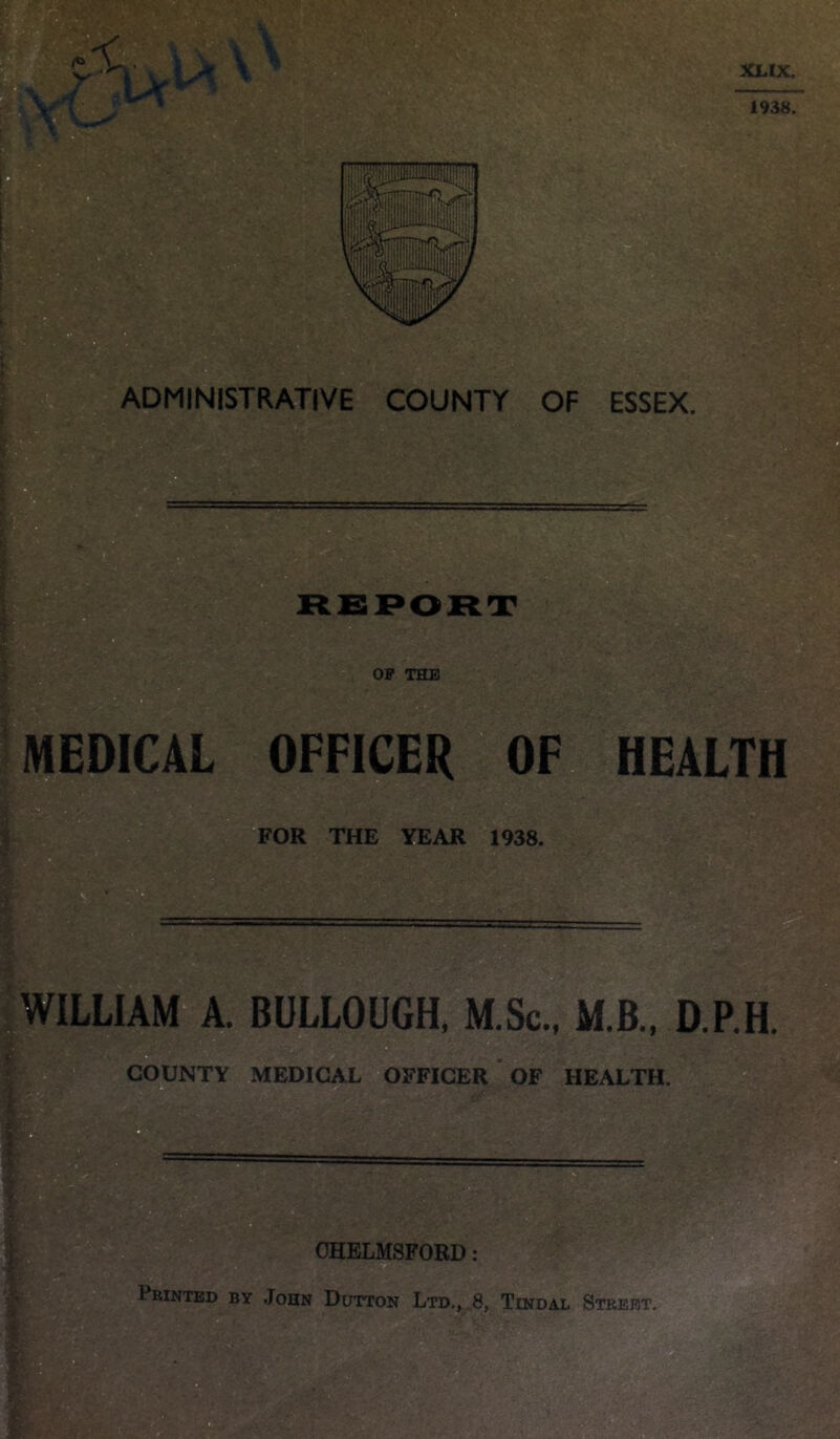 ADMINISTRATIVE COUNTY OF ESSEX. t MEDICAL OFFICER OF HEALTH FOR THE YEAR 1938. WILLIAM A. BULLOUGH, M.Sc., M.B., D.P.H. COUNTY MEDICAL OFFICER OF HEALTH. CHELMSFORD Printed by John Dutton Ltd., 8, Tindal Street.