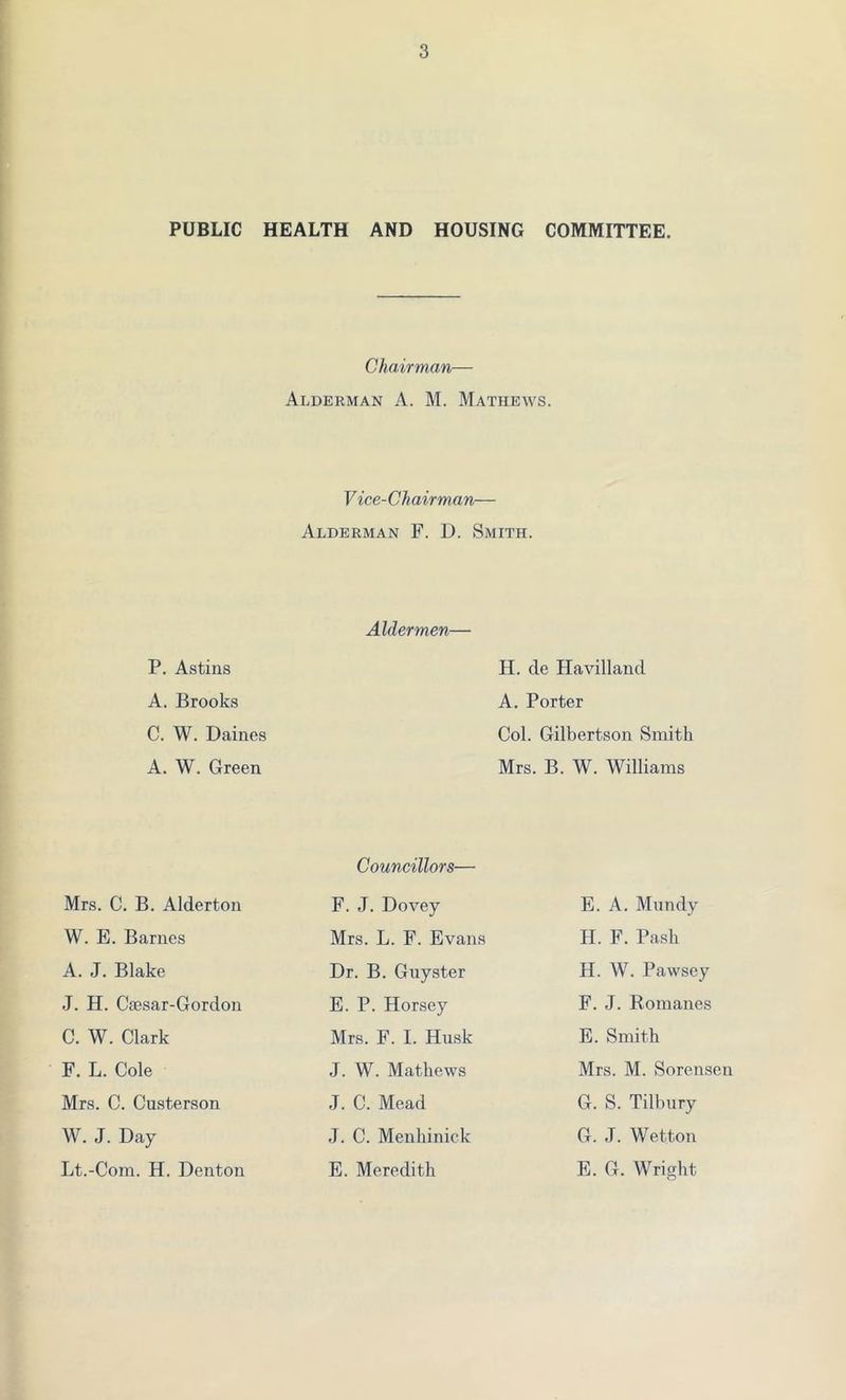 PUBLIC HEALTH AND HOUSING COMMITTEE. Chairman— Alderman A. M. Mathews. V ice-Chairman— Alderman F. D. Smith. P. Astins A. Brooks C. W. Dairies A. W. Green Aldermen— H. de Havilland A. Porter Col. Gilbertson Smith Mrs. B. W. Williams Mrs. C. B. Alderton W. E. Barnes A. J. Blake J. H. Caesar-Gordon C. W. Clark F. L. Cole Mrs. C. Custerson W. J. Day Lt.-Com. H. Denton Councillors— F. J. Dovey Mrs. L. F. Evans Dr. B. Guyster E. P. Horsey Mrs. F. I. Husk J. W. Mathews J. C. Mead ,T. C. Menhinick E. Meredith E. A. Mundy H. F. Pash H. W. Pawsey F. J. Romanes E. Smith Mrs. M. Sorensen G. S. Tilbury G. J. Wetton E. G. Wright