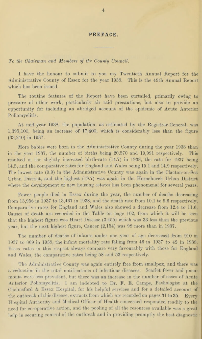 PREFACE. To the Chairman and Members of the County Council. I have the honour to submit to you my Twentieth Annual Report for the Administrative County of Essex for the year 1938. This is the 49th Annual Report which has been issued. The routine features of the Report have been curtailed, primarily owing to pressure of other work, particularly air raid precautions, but also to provide an opportunity for including an abridged account of the epidemic of Acute Anterior Poliomyelitis. At mid-year 1938, the population, as estimated by the Registrar-General, was 1,395,100, being an increase of 17,400, which is considerably less than the figure (33,240) in 1937. More babies were born in the Administrative County during the year 1938 than in the year 1937, the number of births being 20,570 and 19,991 respectively. This resulted in the slightly increased birth-rate (14.7) in 1938, the rate for 1937 being 14.5, and the comparative rates for England and Wales being 15.1 and 14.9 respectively. The lowest rate (9.9) in the Administrative County was again in the Clacton-on-Sea Urban District, and the highest (19.7) was again in the Hornchurch Urban District where the development of new housing estates has been phenomenal for several years. Fewer people died in Essex during the year, the number of deaths decreasing from 13,956 in 1937 to 13,467 in 1938, and the death rate from 10.1 to 9.6 respectively. Comparative rates for England and Wales also showed a decrease from 12.4 to 11.6. Causes of death are recorded in the Table on page 102, from which it will be seen that the highest figure was Heart Disease (3,455) which was 33 less than the previous year, but the next highest figure, Cancer (2,154) was 98 more than in 1937. The number of deaths of infants under one year of age decreased from 910 in 1937 to 869 in 1938, the infant mortality rate falling from 46 in 1937 to 42 in 1938. Essex rates in this respect always compare very favourably with those for England and Wales, the comparative rates being 58 and 53 respectively. The Administrative County was again entirely free from smallpox, and there was a reduction in the total notifications of infectious diseases. Scarlet fever and pneu- monia were less prevalent, but there was an increase in the number of cases of Acute Anterior Poliomyelitis. I am indebted to Dr. F. E. Camps, Pathologist at the Chelmsford & Essex Hospital, for his helpful services and for a detailed account of the outbreak of this disease, extracts from which are recorded on pages 31 to 35. Every Hospital Authority and Medical Officer of Health concerned responded readily to the need for co-operative action, and the pooling of all the resources available was a great help in securing control of the outbreak and in providing promptly the best diagnostic