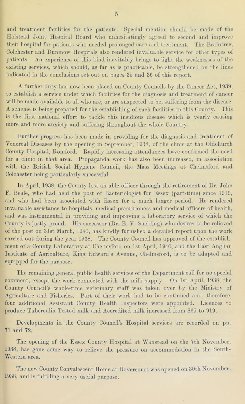 and treatment facilities for the patients. Special mention should be made of the Halstead Joint Hospital Hoard who unhesitatingly agreed to second and improve their hospital for patients who needed prolonged care and treatment. The Braintree, Colchester and Dunmow Hospitals also rendered invaluable service for other types of patients. An experience of this kind inevitably brings to light the weaknesses of the existing services, which should, as far as is practicable, be strengthened on the lines indicated in the conclusions set out on pages 35 and 36 of this report. A further duty has now been placed on County Councils by the Cancer Act, 1939, to establish a service under which facilities for the diagnosis and treatment of cancer will be made available to all who are, or are suspected to be, suffering from the disease. A scheme is being prepared for the establishing of such facilities in this County. This is the first national effort to tackle this insidious disease which is yearly causing more and more anxiety and suffering throughout the whole Country. Further progress has been made in providing for the diagnosis and treatment of Venereal Diseases by the opening in September, 1938, of the clinic at the Oldchurch County Hospital, Romford. Rapidly increasing attendances have confirmed the need for a clinic in that area. Propaganda work has also been increased, in association with the British Social Hygiene Council, the Mass Meetings at Chelmsford and Colchester being particularly successful. In April, 1938, the County lost an able officer through the retirement of Dr. John F. Beale, who had held the post of Bacteriologist for Essex (part-time) since 1919, and who had been associated with Essex for a much longer period. He rendered invaluable assistance to hospitals, medical practitioners and medical officers of health, and was instrumental in providing and improving a laboratory service of which the County is justly proud. His successor (Dr. E. V. Suckling) who desires to be relieved of the post on 31st March, 1940, has kindly furnished a detailed report upon the work carried out during the year 1938. The County Council has approved of the establish- ment of a County Laboratory at Chelmsford on 1st April, 1940, and the East Anglian Institute of Agriculture, King Edward’s Avenue, Chelmsford, is to be adapted and equipped for the purpose. The remaining general public health services of the Department call for no special comment, except the work connected with the milk supply. On 1st April, 1938, the County Council’s whole-time veterinary staff was taken over by the Ministry of Agriculture and Fisheries. Part of their work had to be continued and, therefore, four additional Assistant County Health Inspectors were appointed. Licences to produce Tuberculin Tested milk and Accredited milk increased from 865 to 919. Developments in the County Council’s Hospital services arc recorded on pp. 71 and 72. The opening of the Essex County Hospital at Wanstead on the 7th November, 1938, has gone some way to relieve the pressure on accommodation in the South- Western area. The new County Convalescent Home at Dovercourt was opened on 30th November, 1938, and is fulfilling a very useful purpose.