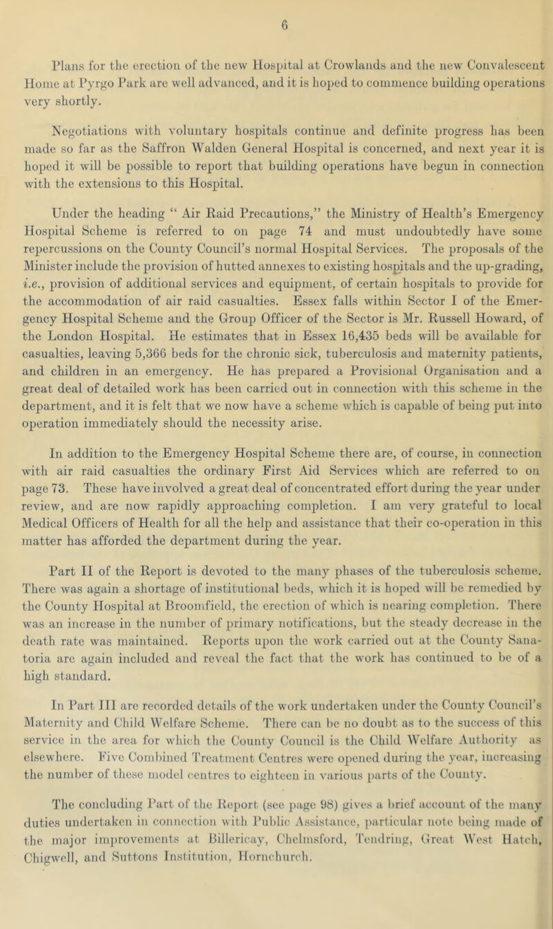 Plans for the erection of the new Hospital at Crowlands and the new Convalescent Home at Pyrgo Park are well advanced, and it is hoped to commence building operations very shortly. Negotiations with voluntary hospitals continue and definite progress has been made so far as the Saffron Walden General Hospital is concerned, and next year it is hoped it will be possible to report that building operations have begun in connection with the extensions to this Hospital. Under the heading “ Air Raid Precautions,” the Ministry of Health’s Emergency Hospital Scheme is referred to on page 74 and must undoubtedly have some repercussions on the County Council’s normal Hospital Services. The proposals of the Minister include the provision of hutted annexes to existing hospitals and the up-grading, i.e., provision of additional services and equipment, of certain hospitals to provide for the accommodation of air raid casualties. Essex falls within Sector I of the Emer- gency Hospital Scheme and the Group Officer of the Sector is Mr. Russell Howard, of the London Hospital. He estimates that in Essex 16,435 beds will be available for casualties, leaving 5,366 beds for the chronic sick, tuberculosis and maternity patients, and children in an emergency. He has prepared a Provisional Organisation and a great deal of detailed work has been carried out in connection with this scheme in the department, and it is felt that we now have a scheme which is capable of being put into operation immediately should the necessity arise. In addition to the Emergency Hospital Scheme there are, of course, in connection with air raid casualties the ordinary First Aid Services which are referred to on page 73. These have involved a great deal of concentrated effort during the year under review, and are now rapidly approaching completion. I am very grateful to local Medical Officers of Health for all the help and assistance that their co-operation in this matter has afforded the department during the year. Part II of the Report is devoted to the many phases of the tuberculosis scheme. There was again a shortage of institutional beds, which it is hoped will be remedied by the County Hospital at Broomfield, the erection of which is nearing completion. There was an increase in the number of primary notifications, but the steady decrease in the death rate was maintained. Reports upon the work carried out at the County Sana- toria are again included and reveal the fact that the work has continued to be of a high standard. In Part III are recorded details of the work undertaken under the County Council’s Maternity and Child Welfare Scheme. There can be no doubt as to the success of this service in the area for which the County Council is the Child Welfare Authority as elsewhere. Five Combined Treatment Centres were opened during the year, increasing the number of these model centres to eighteen in various parts of the County. The concluding Part of the Report (see page 98) gives a brief account of the many duties undertaken in connection with Public Assistance, particular note being made of the major improvements at Billericay, Chelmsford, Tendring, Great West Hatch, Chigwell, and Suttons Institution, Hornchurch.