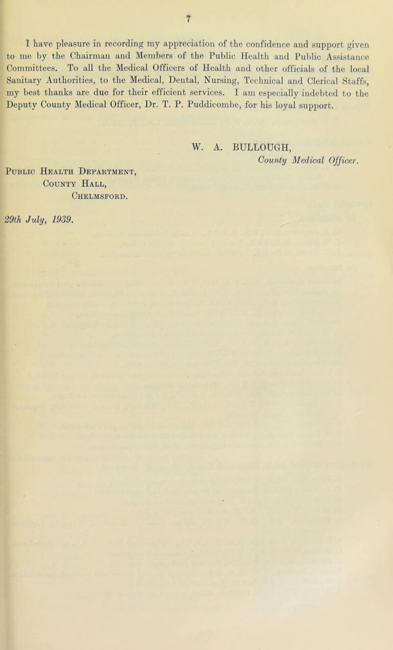 T have pleasure in recording my appreciation of the confidence and support given to me by the Chairman and Members of the Public Health and Public Assistance Committees. To all the Medical Officers of Health and other officials of the local Sanitary Authorities, to the Medical, Dental, Nursing, Technical and Clerical Staffs, my best thanks are due for their efficient services. I am especially indebted to the Deputy County Medical Officer, Dr. T. P. Puddicom.be, for his loyal support. Public Health Department, County Hall, Chelmsford. 29 th July, 1939. W. A. BULLOUGH, County Medical Officer.