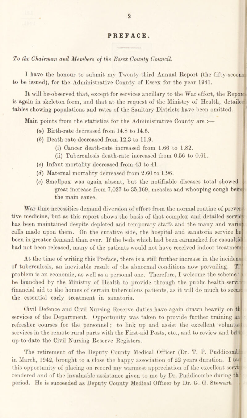 PREFACE. To the Chairman and Members of the Essex County Council. I have the honour to submit my Twenty-third Annual Report (the fifty-secon to be issued), for the Administrative County of Essex for the year 1941. It will be> observed that, except for services ancillary to the War effort, the Repor is again in skeleton form, and that at the request of the Ministry of Health, detailed tables showing populations and rates of the Sanitary Districts have been omitted. Main points from the statistics for the Administrative County are :— (a) Birth-rate decreased from 14.8 to 14.6. (b) Death-rate decreased from 12.3 to 11.9. (i) Cancer death-rate increased from 1.66 to 1.82. (ii) Tuberculosis death-rate increased from 0.56 to 0.61. (c) Infant mortality decreased from 43 to 41. (d) Maternal mortality decreased from 2.60 to 1.96. (e) Smallpox was again absent, but the notifiable diseases total showed great increase from 7,027 to 35,169, measles and whooping cough beint; the main cause. War-time necessities demand diversion of effort from the normal routine of prever tive medicine, but as this report shows the basis of that complex and detailed servic has been maintained despite depleted and temporary staffs and the many and varie calls made upon them. On the curative side, the hospital and sanatoria service In been in greater demand than ever. If the beds which had been earmarked for casualty had not been released, many of the patients would not have received indoor treatmen s At the time of writing this Preface, there is a still further increase in the incident of tuberculosis, an inevitable result of the abnormal conditions now prevailing. T1 problem is an economic, as well as a personal one. Therefore, I welcome the scheme 1.5 be launched by the Ministry of Health to provide through the public health servi financial aid to the homes of certain tuberculous patients, as it will do much to secu the essential early treatment in sanatoria. Civil Defence and Civil Nursing Reserve duties have again drawn heavily on tl services of the Department. Opportunity was taken to provide further training ai refresher courses for the personnel; to link up and assist the excellent volunta [. services in the remote rural parts with the First-aid Posts, etc., and to review and brir up-to-date the Civil Nursing Reserve Registers. The retirement of the Deputy County Medical Officer (Dr. T. P. Puddicomt i in March, 1942, brought to a close the happy association of 22 years duration. I ta I this opportunity of placing on record my warmest appreciation of the excellent servi rendered and of the invaluable assistance given to me by Dr. Puddicombe during tb period. He is succeeded as Deputy County Medical Officer by Dr. G. G. Stewart.