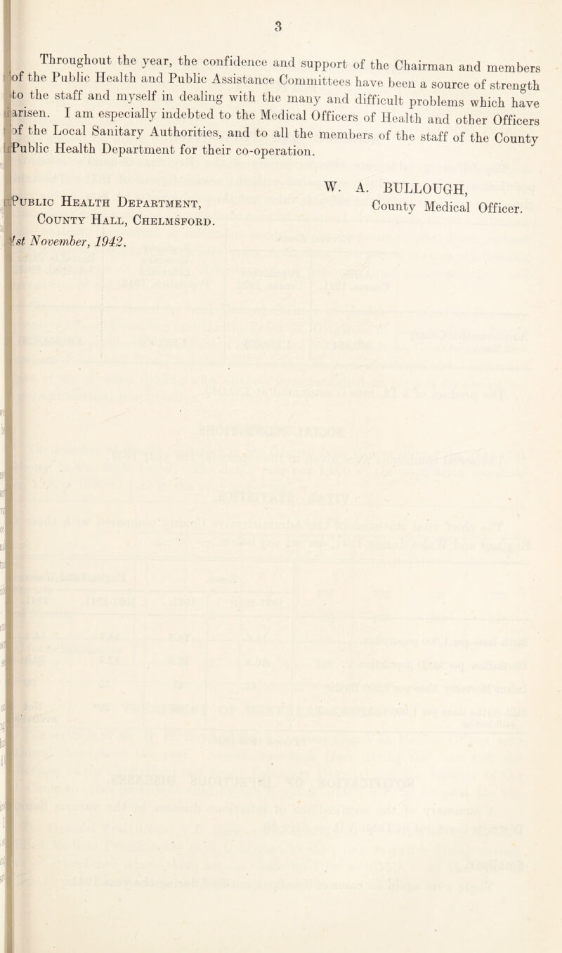 Throughout the year, the confidence and support of the Chairman and members of the Public Health and Public Assistance Committees have been a source of strength to the staff and myself in dealing with the many and difficult problems which have '.ijansen. I am especially indebted to the Medical Officers of Health and other Officers of the Local Sanitary Authorities, and to all the members of the staff of the County ^Public Health Department for their co-operation. ■ W. A. BULLOUGH, Public Health Department, County Medical Officer. County Hall, Chelmsford. st November, 1942.