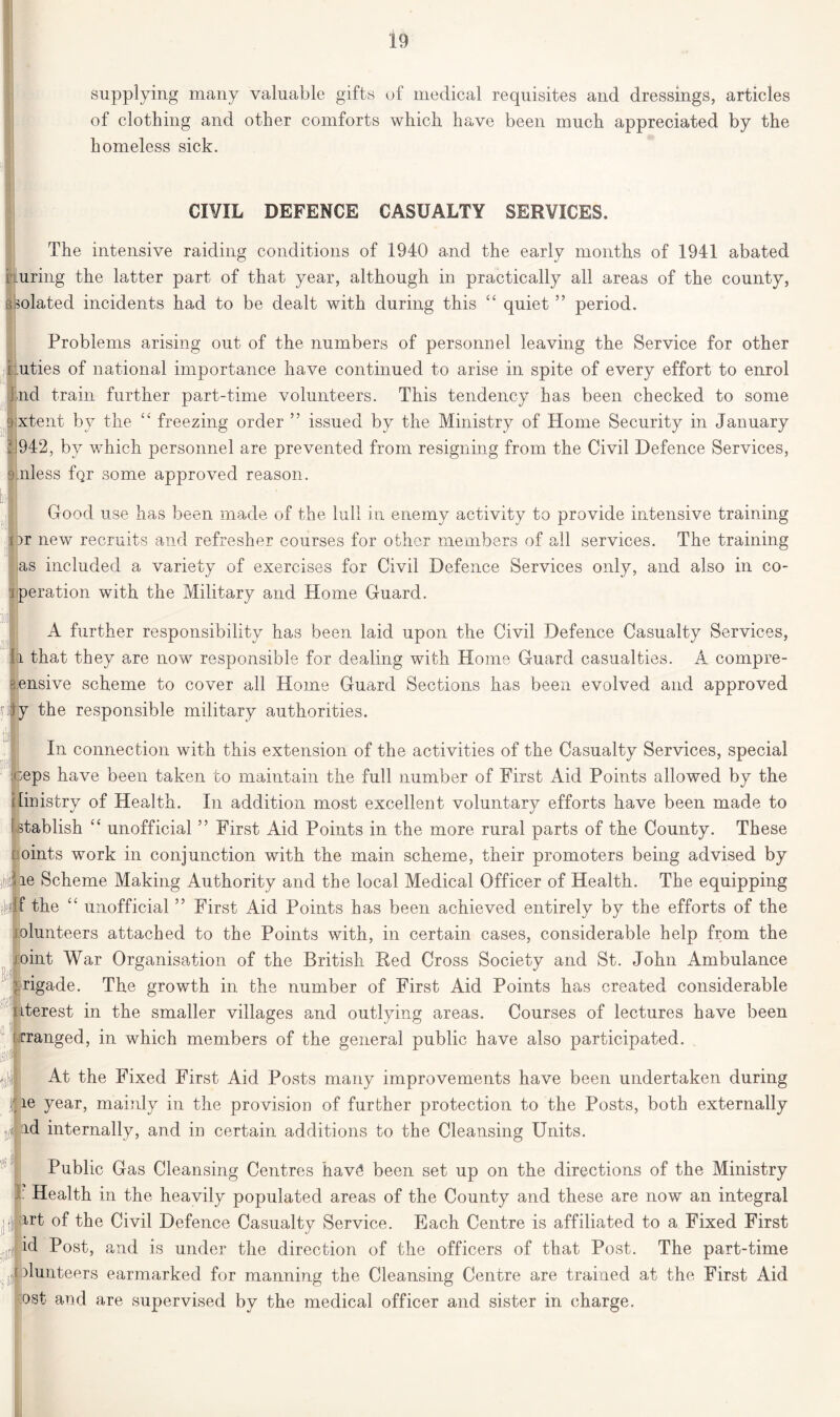 supplying many valuable gifts of medical requisites and dressings, articles of clothing and other comforts which have been much appreciated by the homeless sick. CIVIL DEFENCE CASUALTY SERVICES. The intensive raiding conditions of 1940 and the early months of 1941 abated r uring the latter part of that year, although in practically all areas of the county, skolated incidents had to be dealt with during this “ quiet ” period. Problems arising out of the numbers of personnel leaving the Service for other r.uties of national importance have continued to arise in spite of every effort to enrol did train further part-time volunteers. This tendency has been checked to some jxtent by the “ freezing order ” issued by the Ministry of Home Security in January i 942, by which personnel are prevented from resigning from the Civil Defence Services, suiless fqr some approved reason. Good use has been made of the lull in enemy activity to provide intensive training nr new recruits and refresher courses for other members of all services. The training as included a variety of exercises for Civil Defence Services only, and also in co- peration with the Military and Home Guard. A further responsibility has been laid upon the Civil Defence Casualty Services, l that they are now responsible for dealing with Home Guard casualties. A compre- hensive scheme to cover all Home Guard Sections has been evolved and approved fii jy the responsible military authorities. jjj I * In connection with this extension of the activities of the Casualty Services, special ;eps have been taken to maintain the full number of First Aid Points allowed by the Imistry of Health. In addition most excellent voluntary efforts have been made to stablish “ unofficial ” First Aid Points in the more rural parts of the County. These oints work in conjunction with the main scheme, their promoters being advised by hpe Scheme Making Authority and the local Medical Officer of Health. The equipping Mjf the “ unofficial ” First Aid Points has been achieved entirely by the efforts of the olunteers attached to the Points with, in certain cases, considerable help from the joint War Organisation of the British Bed Cross Society and St. John Ambulance grigade. The growth in the number of First Aid Points has created considerable ¥ •A interest in the smaller villages and outlying areas. Courses of lectures have been [•ranged, in which members of the general public have also participated. isiofll j- At the Fixed First Aid Posts many improvements have been undertaken during I year, mainly in the provision of further protection to the Posts, both externally jf|id internally, and in certain additions to the Cleansing Units. Public Gas Cleansing Centres hav£ been set up on the directions of the Ministry : Health in the heavily populated areas of the County and these are now an integral irt of the Civil Defence Casualty Service. Each Centre is affiliated to a Fixed First id Post, and is under the direction of the officers of that Post. The part-time olunteers earmarked for manning the Cleansing Centre are trained at the First Aid ost and are supervised by the medical officer and sister in charge.