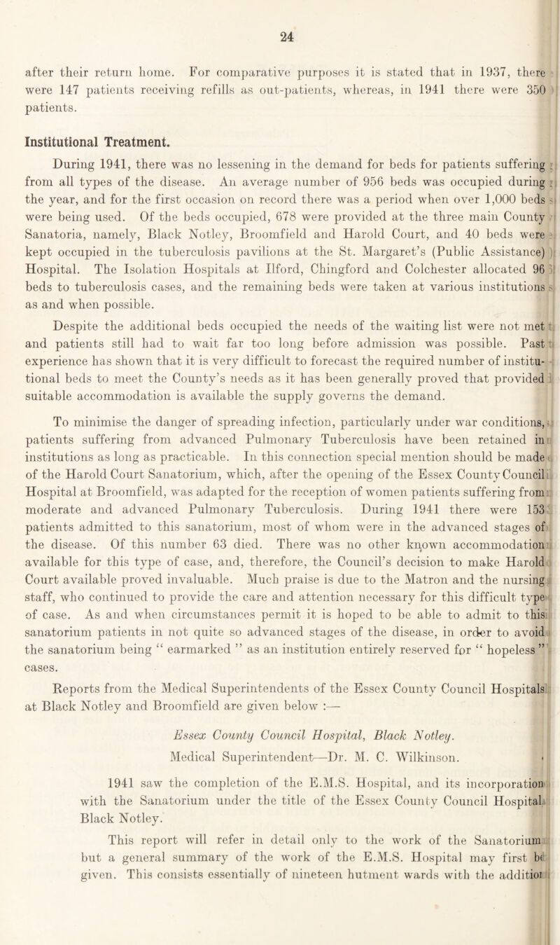 after their return home. For comparative purposes it is stated that in 1937, there were 147 patients receiving refills as out-patients, whereas, in 1941 there were 350 patients. Institutional Treatment. During 1941, there was no lessening in the demand for beds for patients suffering from all types of the disease. An average number of 956 beds was occupied during ; the year, and for the first occasion on record there was a period when over 1,000 beds > were being used. Of the beds occupied, 678 were provided at the three main County Sanatoria, namely, Black Notley, Broomfield and Harold Court, and 40 beds were kept occupied in the tuberculosis pavilions at the St. Margaret’s (Public Assistance) Hospital. The Isolation Hospitals at Ilford, Chingford and Colchester allocated 96 beds to tuberculosis cases, and the remaining beds were taken at various institutions > as and when possible. Despite the additional beds occupied the needs of the waiting list were not met and patients still had to wait far too long before admission was possible. Past i experience has shown that it is very difficult to forecast the required number of institu- tional beds to meet the County’s needs as it has been generally proved that provided suitable accommodation is available the supply governs the demand. To minimise the danger of spreading infection, particularly under war conditions,- patients suffering from advanced Pulmonary Tuberculosis have been retained in institutions as long as practicable. In this connection special mention should be made of the Harold Court Sanatorium, which, after the opening of the Essex County Council Hospital at Broomfield, was adapted for the reception of women patients suffering from moderate and advanced Pulmonary Tuberculosis. During 1941 there were 153 patients admitted to this sanatorium, most of whom were in the advanced stages of the disease. Of this number 63 died. There was no other known accommodation available for this type of case, and, therefore, the Council’s decision to make Harold Court available proved invaluable. Much praise is due to the Matron and the nursing staff, who continued to provide the care and attention necessary for this difficult type of case. As and when circumstances permit it is hoped to be able to admit to this sanatorium patients in not quite so advanced stages of the disease, in order to avoid the sanatorium being “ earmarked ” as an institution entirely reserved for “ hopeless ” cases. Reports from the Medical Superintendents of the Essex County Council Hospitals at Black Notley and Broomfield are given below :— Essex County Council Hospital, Black Notley. Medical Superintendent—Dr. M. C. Wilkinson. 1941 saw the completion of the E.M.S. Hospital, and its incorporation with the Sanatorium under the title of the Essex County Council Hospital Black Notley. This report will refer in detail only to the work of the Sanatorium but a general summary of the work of the E.M.S. Hospital may first b< given. This consists essentially of nineteen hutment wards with the additior i
