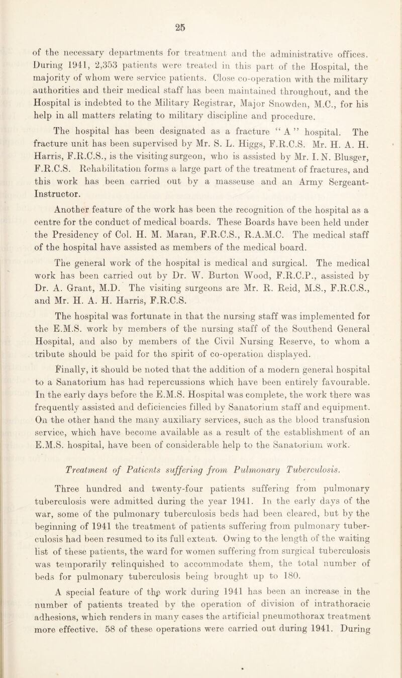 of the necessary departments for treatment and the administrative offices. During 1941, 2,353 patients were treated in this part of the Hospital, the majority of whom were service patients. Close co-operation with the military authorities and their medical staff has been maintained throughout, and the Hospital is indebted to the Military Registrar, Major Snowden, M.C., for his help in all matters relating to military discipline and procedure. The hospital has been designated as a fracture “A” hospital. The fracture unit has been supervised by Mr. S. L. Higgs, F.R.C.S. Mr. H. A. H. Harris, F.R.C.S., is the visiting surgeon, who is assisted by Mr. I.N. Blusger, F.R.C.S. Rehabilitation forms a large part of the treatment of fractures, and this work has been carried out by a masseuse and an Army Sergeant- Instructor. Another feature of the work has been the recognition of the hospital as a centre for the conduct of medical boards. These Boards have been held under the Presidency of Col. H. M. Maran, F.R.C.S., R.A.M.C. The medical staff of the hospital have assisted as members of the medical board. The general work of the hospital is medical and surgical. The medical work has been carried out by Dr. W. Burton Wood, F.R.C.P., assisted by Dr. A. Grant, M.D. The visiting surgeons are Mr. R. Reid, M.S., F.R.C.S., and Mr. H. A. H. Harris, F.R.C.S. The hospital was fortunate in that the nursing staff was implemented for the E.M.S. work by members of the nursing staff of the Southend General Hospital, and also by members of the Civil Nursing Reserve, to whom a tribute should be paid for the spirit of co-operation displayed. Finally, it should be noted that the addition of a modern general hospital to a Sanatorium has had repercussions which have been entirely favourable. In the early days before the E.M.S. Hospital was complete, the work there wTas frequently assisted and deficiencies filled by Sanatorium staff and equipment. On the other hand the many auxiliary services, such as the blood transfusion service, which have become available as a result of the establishment of an E.M.S. hospital, have been of considerable help to the Sanatorium work. Treatment of Patients suffering from Pulmonary Tuberculosis. Three hundred and twenty-four patients suffering from pulmonary tuberculosis were admitted during the year 1941. In the early days of the war, some of the pulmonary tuberculosis beds had been cleared, but by the beginning of 1941 the treatment of patients suffering from pulmonary tuber- culosis had been resumed to its full extent. Owing to the length of the waiting list of these patients, the ward for women suffering from surgical tuberculosis was temporarily relinquished to accommodate them, the total number of beds for pulmonary tuberculosis being brought up to 180. A special feature of thp work during 1941 has been an increase in the number of patients treated by the operation of division of intrathoracic adhesions, which renders in many cases the artificial pneumothorax treatment more effective. 58 of these operations were carried out during 1941. During