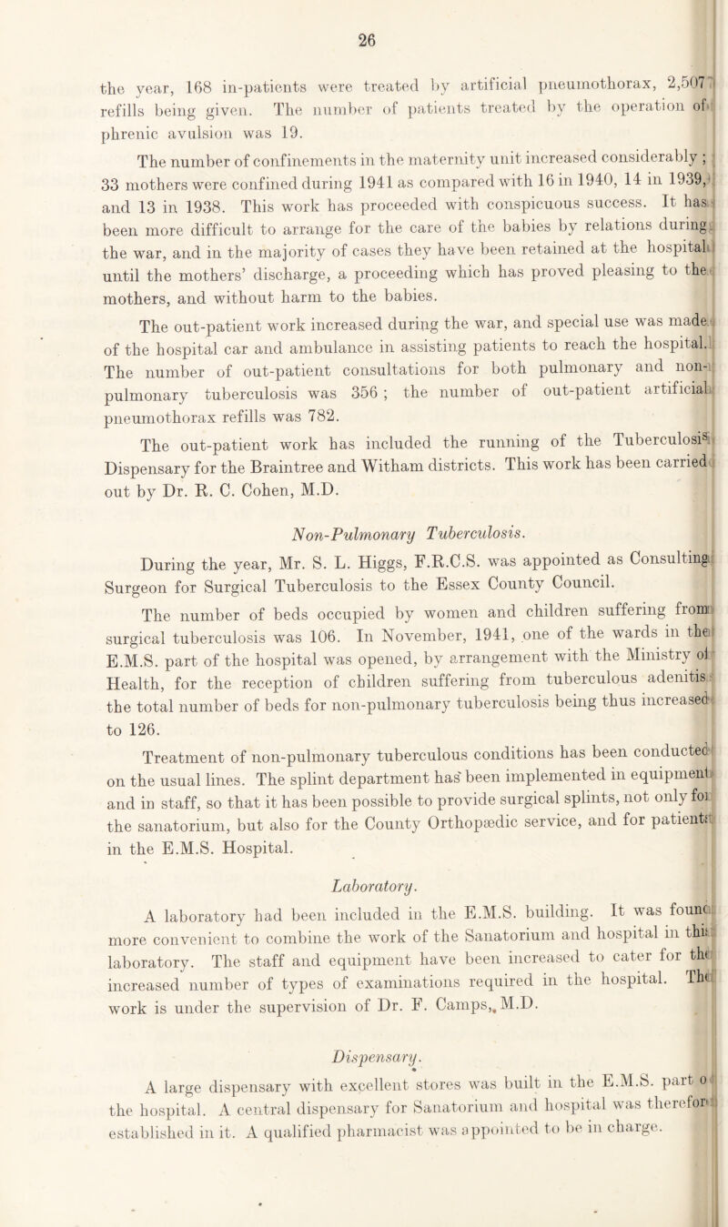 the year, 168 in-patients were treated by artificial pneumothorax, 2,507 fl refills being given. The number of patients treated by the operation oh phrenic avulsion was 19. The number of confinements in the maternity unit increased considerably ; 33 mothers were confined during 1941 as compared with 16 in 1940, 14 in 1939, and 13 in 1938. This work has proceeded with conspicuous success. It has been more difficult to arrange for the care of the babies by relations during the war, and in the majority of cases they have been retained at the hospital until the mothers’ discharge, a proceeding which has proved pleasing to the.j mothers, and without harm to the babies. The out-patient work increased during the war, and special use was made of the hospital car and ambulance in assisting patients to reach the hospital. The number of out-patient consultations for both pulmonary and non-; pulmonary tuberculosis was 356 ; the number of out-patient artificial! pneumothorax refills was 782. The out-patient work has included the running of the Tuberculosis < Dispensary for the Braintree and Witham districts. This work has been carried out by Dr. R. C. Cohen, M.D. Non-Pulmonary Tuberculosis. During the year, Mr. S. L. Higgs, F.R.C.S. was appointed as Consulting! Surgeon for Surgical Tuberculosis to the Essex County Council. The number of beds occupied by women and children suffering froroi' surgical tuberculosis was 106. In November, 1941, one of the wards in the! E.M.S. part of the hospital was opened, by arrangement with the Ministry oi Health, for the reception of children suffering from tuberculous adenitis,.- the total number of beds for non-pulmonary tuberculosis being thus increased to 126. Treatment of non-pulmonary tuberculous conditions has been conducted on the usual lines. The splint department has been implemented in equipmenl and in staff, so that it has been possible to provide surgical splints, not only fo] the sanatorium, but also for the County Orthopaedic service, and for patientd in the E.M.S. Hospital. Laboratory. A laboratory had been included in the E.M.S. building. It was found; more convenient to combine the work of the Sanatorium and hospital in thkijt laboratory. The staff and equipment have been increased to cater for thil increased number of types of examinations required in the hospital. Thti. work is under the supervision of Dr. F. Camps,,M.D. Dispensary. ♦ A large dispensary with excellent stores was built in the E.M.S. part o the hospital. A central dispensary for Sanatorium and hospital was therefordl established in it. A qualified pharmacist was appointed to be in charge.