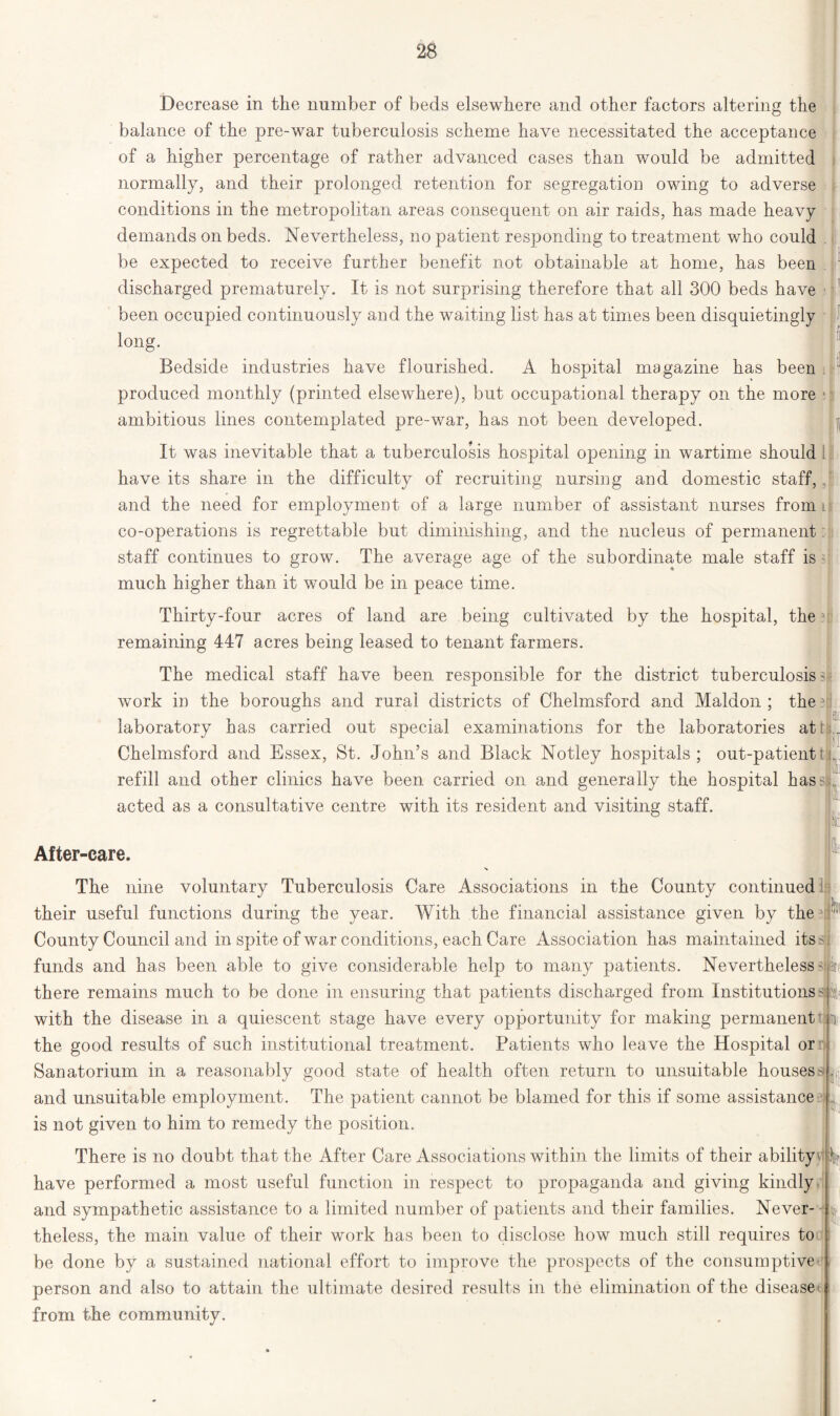 Decrease in the number of beds elsewhere and other factors altering the balance of the pre-war tuberculosis scheme have necessitated the acceptance of a higher percentage of rather advanced cases than would be admitted normally, and their prolonged retention for segregation owing to adverse conditions in the metropolitan areas consequent on air raids, has made heavy demands on beds. Nevertheless, no patient responding to treatment who could be expected to receive further benefit not obtainable at home, has been discharged prematurely. It is not surprising therefore that all 300 beds have been occupied continuously and the waiting list has at times been disquietingly long. Bedside industries have flourished. A hospital magazine has been produced monthly (printed elsewhere), but occupational therapy on the more ambitious lines contemplated pre-war, has not been developed. u It was inevitable that a tuberculosis hospital opening in wartime should have its share in the difficulty of recruiting nursing and domestic staff, and the need for employment of a large number of assistant nurses from it co-operations is regrettable but diminishing, and the nucleus of permanent staff continues to grow. The average age of the subordinate male staff is much higher than it would be in peace time. Thirty-four acres of land are being cultivated by the hospital, the remaining 447 acres being leased to tenant farmers. The medical staff have been responsible for the district tuberculosis ? work in the boroughs and rural districts of Chelmsford and Maldon ; the laboratory has carried out special examinations for the laboratories att Chelmsford and Essex, St. John’s and Black Notley hospitals; out-patientti refill and other clinics have been carried on and generally the hospital hasss acted as a consultative centre with its resident and visiting staff. BO ft 1 i Sit; 111 «p After-care. The nine voluntary Tuberculosis Care Associations in the County continued their useful functions during the year. With the financial assistance given by the County Council and in spite of war conditions, each Care Association has maintained its - funds and has been able to give considerable help to many patients. Nevertheless' there remains much to be done in ensuring that patients discharged from Institutions dv with the disease in a quiescent stage have every opportunity for making permanent ■]• the good results of such institutional treatment. Patients who leave the Hospital or Sanatorium in a reasonably good state of health often return to unsuitable housess and unsuitable employment. The patient cannot be blamed for this if some assistance . is not given to him to remedy the position. There is no doubt that the After Care Associations within the limits of their ability I have performed a most useful function in respect to propaganda and giving kindly and sympathetic assistance to a limited number of patients and their families. Never- theless, the main value of their work has been to disclose how much still requires to be done by a sustained national effort to improve the prospects of the consumptive person and also to attain the ultimate desired results in the elimination of the disease from the community.