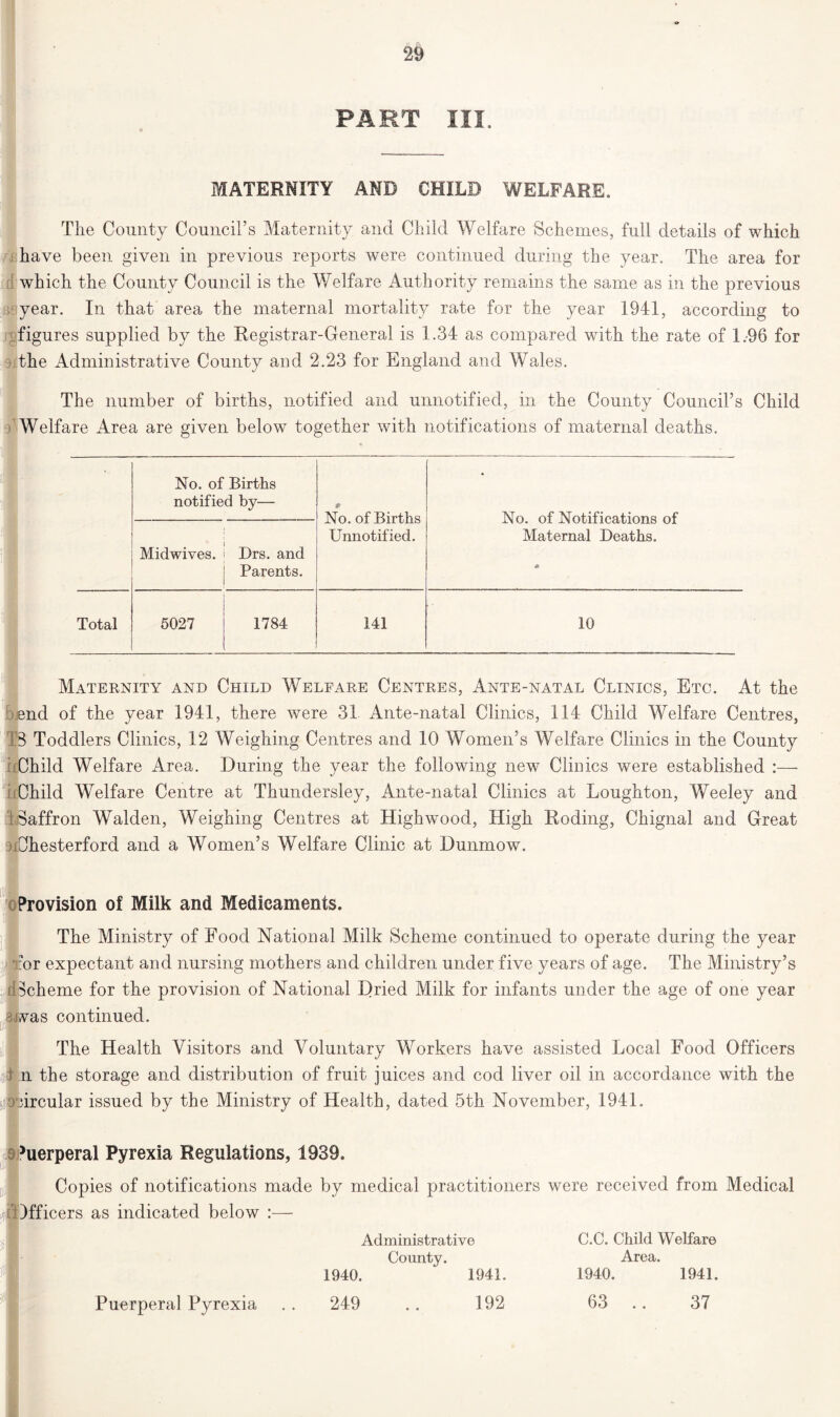 PART III. MATERNITY AND CHILD WELFARE. The County Council’s Maternity and Child Welfare Schemes, full details of which have been given in previous reports were continued during the year. The area for which the County Council is the Welfare Authority remains the same as in the previous year. In that area the maternal mortality rate for the year 1941, according to figures supplied by the Registrar-General is 1.34 as compared with the rate of 1.96 for the Administrative County and 2.23 for England and Wales. The number of births, notified and unnotified, in the County Council’s Child Welfare Area are given below together with notifications of maternal deaths. * No. of Births notified by— No. of Births Unnotified. No. of Notifications of Maternal Deaths. Midwives. Drs. and Parents. Total 5027 1784 141 10 Maternity and Child Welfare Centres, Ante-natal Clinics, Etc. At the end of the year 1941, there were 31 Ante-natal Clinics, 114 Child Welfare Centres, TS Toddlers Clinics, 12 Weighing Centres and 10 Women’s Welfare Clinics in the County (Child Welfare Area. During the year the following new Clinics were established :— Child Welfare Centre at Thundersley, Ante-natal Clinics at Loughton, Weeley and ■ Saffron Walden, Weighing Centres at High wood, High Roding, Chignal and Great uChesterford and a Women’s Welfare Clinic at Dunmow. Provision of Milk and Medicaments. The Ministry of Food National Milk Scheme continued to operate during the year Tor expectant and nursing mothers and children under five years of age. The Ministry’s Scheme for the provision of National Dried Milk for infants under the age of one year nvas continued. The Health Visitors and Voluntary Workers have assisted Local Food Officers 1 n the storage and distribution of fruit juices and cod liver oil in accordance with the circular issued by the Ministry of Health, dated 5th November, 1941. ^erperal Pyrexia Regulations, 1939. Copies of notifications made by medical practitioners were received from Medical 4Officers as indicated below Puerperal Pyrexia Administrative County. 1940. ' 1941. C.C. Child Welfare Area. 1940. 1941. 249 192 63 .. 37