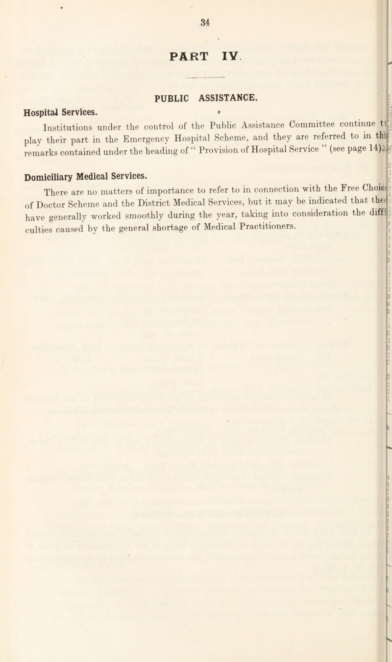 PART IV HI a PUBLIC ASSISTANCE. Hospital Services. * Institutions under the control of the Public Assistance Committee continue tp. play their part in the Emergency Hospital Scheme, and they are referred to in thlu remarks contained under the heading of “ Provision ofHospital Service ” (see page 14).)u . n Domiciliary Medical Services. There are no matters of importance to refer to in connection with the Free Choice ; of Doctor Scheme and the District Medical Services, but it may be indicated that thee have generally worked smoothly during the year, taking into consideration the diff: culties caused by the general shortage of Medical Practitioners. 10 9 !i