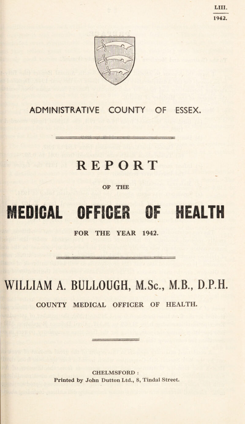 LIII. 1942. ADMINISTRATIVE COUNTY OF ESSEX, REPORT OF THE MEDICAL OFFICER OF HEALTH FOR THE YEAR 1942. WILLIAM A. BULLOUGH, M.Sc., M.B., D.P.H. COUNTY MEDICAL OFFICER OF HEALTH. CHELMSFORD : Printed by John Dutton Ltd., 8, Tindal Street.