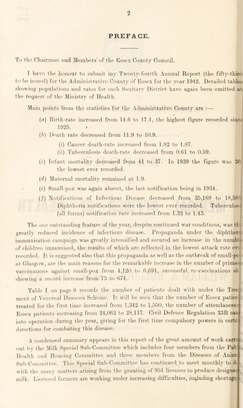 PREFACE. To the Chairman and Members of the Essex County Council. I have the honour to submit my Twenty-fourth Annual Report (the fifty-thirc to be issued) for the Administrative County of Essex for the year 1942. Detailed tables showing populations and rates for each Sanitary District have again been omitted at the request of the Ministry of Health. Main points from the statistics for the Administrative County are :—- (a) Birth-rate increased from 14.6 to 17.1, the highest figure recorded sines 1925. (b) Death rate decreased from 11.9 to 10.9. (i) Cancer death-rate increased from 1.82 to 1.87. (ii) Tuberculosis death-rate decreased from 0.61 to 0.59. (c) Infant mortality decreased from 41 to 37. In 1939 the figure was 36 the lowest ever recorded. (d) Maternal mortality remained at 1.9. (e) Small-pox was again absent, the last notification being in 1934. (/) Notifications of Infectious Disease decreased from 35,169 to 18,58 Diphtheria notifications were the lowest ever recorded. Tuberculos (all forms) notification rate increased from 1.32 to 1.43. The one outstanding feature of the year, despite continued war conditions, was tl greatly reduced incidence of infectious disease. Propaganda under the diphther immunisation campaign was greatly intensified and secured an increase in the numb ii of children immunised, the results of which are reflected in the lowest attack rate evn recorded. It is suggested also that this propaganda as well as the outbreak of small-pc f: at Glasgow, are the main reasons for the remarkable increase in the number of primahr: vaccinations against small-pox from 4,120 to 6,691, successful re-vaccinations al showing a record increase from 73 to 674. Table I on page 8 records the number of patients dealt with under the Tre* ment of Venereal Diseases Scheme. It will be seen that the number of Essex patier treated for the first time increased from 1,342 to 1,550, the number of attendances > Essex patients increasing from 24,062 to 28,117. Civil Defence Regulation 33B can into operation during the year, giving for the first time compulsory powers in cerh directions for combating this disease. b Ii, A condensed summary appears in this report of the great amount of work carr: out by the Milk Special Sub-Committee which includes four members from the Put Health and Housing Committee and three members from the Diseases of Anim Sub-Committee. This Special Sub-Committee has continued to meet monthly to d with the many matters arising from the granting of 951 licences to produce designa. milk. Licensed farmers are working under increasing difficulties, including shortage. I; h i ' p I N