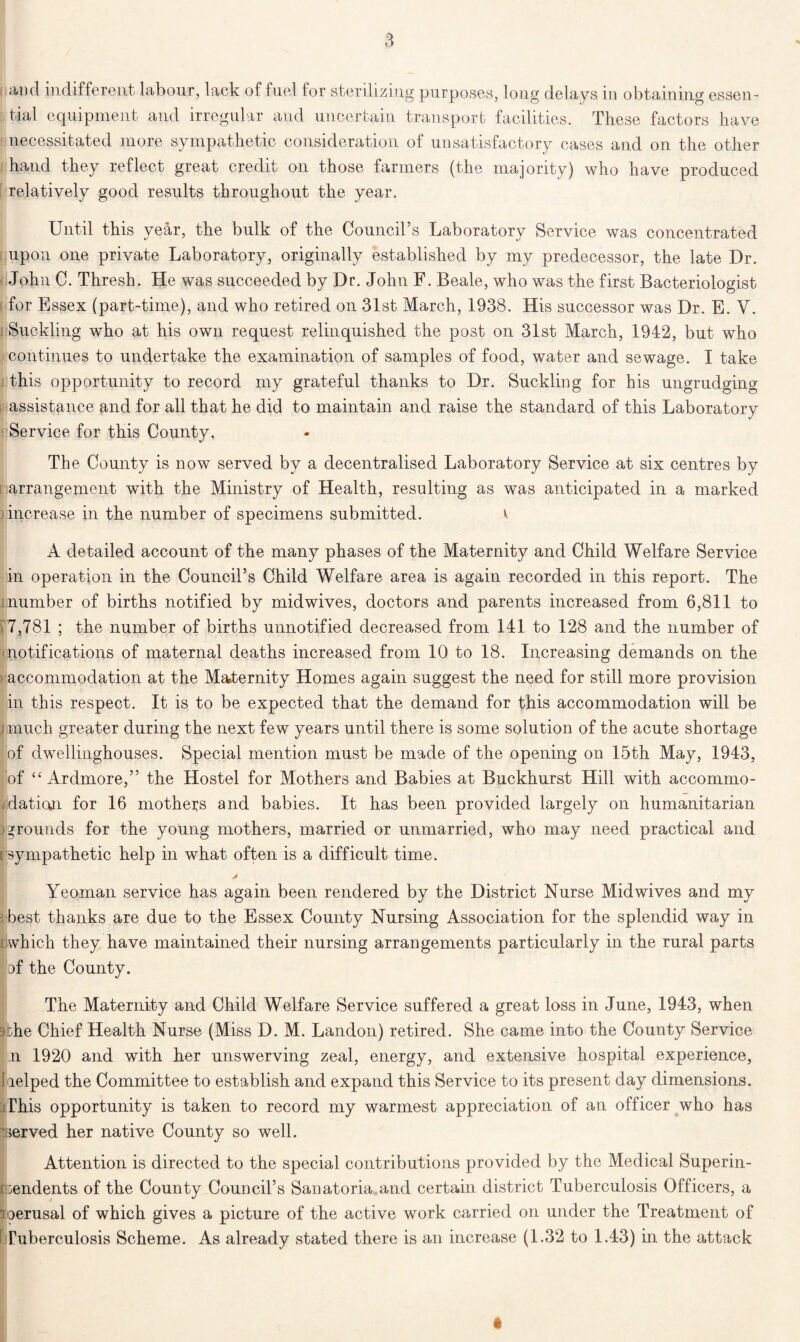 ami indifferent labour, lack of fuel for sterilizing purposes, long delays in obtaining essen- tial equipment and irregular and uncertain transport facilities. These factors have necessitated more sympathetic consideration of unsatisfactory cases and on the other hand they reflect great credit on those farmers (the majority) who have produced relatively good results throughout the year. Until this year, the bulk of the Council’s Laboratory Service was concentrated upon one private Laboratory, originally established by my predecessor, the late Dr. John C. Thresh. He was succeeded by Dr. John F. Beale, who was the first Bacteriologist for Essex (part-time), and who retired on 31st March, 1938. His successor was Dr. E. V. Suckling who at his own request relinquished the post on 31st March, 1942, but who continues to undertake the examination of samples of food, water and sewage. I take this opportunity to record my grateful thanks to Dr. Suckling for his ungrudging assistance and for all that he did to maintain and raise the standard of this Laboratory Service for this County. The County is now served by a decentralised Laboratory Service at six centres by arrangement with the Ministry of Health, resulting as was anticipated in a marked increase in the number of specimens submitted. v A detailed account of the many phases of the Maternity and Child Welfare Service in operation in the Council’s Child Welfare area is again recorded in this report. The murnber of births notified by mid wives, doctors and parents increased from 6,811 to 7,781 ; the number of births unnotified decreased from 141 to 128 and the number of notifications of maternal deaths increased from 10 to 18. Increasing demands on the accommodation at the Maternity Homes again suggest the need for still more provision in this respect. It is to be expected that the demand for this accommodation will be jmuch greater during the next few years until there is some solution of the acute shortage of dwellinghouses. Special mention must be made of the opening on 15th May, 1943, of “ Ardmore,” the Hostel for Mothers and Babies at Buckhurst Hill with accommo- dation for 16 mothers and babies. It has been provided largely on humanitarian grounds for the young mothers, married or unmarried, who may need practical and i sympathetic help in what often is a difficult time. Yeoman service has again been rendered by the District Nurse Mid wives and my best thanks are due to the Essex County Nursing Association for the splendid way in i which they have maintained their nursing arrangements particularly in the rural parts of the County. The Maternity and Child Welfare Service suffered a great loss in June, 1943, when oi:he Chief Health Nurse (Miss D. M. Landon) retired. She came into the County Service n 1920 and with her unswerving zeal, energy, and extensive hospital experience, I lelped the Committee to establish and expand this Service to its present day dimensions. This opportunity is taken to record my warmest appreciation of an officer who has ■ served her native County so well. Attention is directed to the special contributions provided by the Medical Superin- tendents of the County Council’s Sanatoria.and certain district Tuberculosis Officers, a loerusal of which gives a picture of the active work carried on under the Treatment of Tuberculosis Scheme. As already stated there is an increase (1.32 to 1.43) in the attack