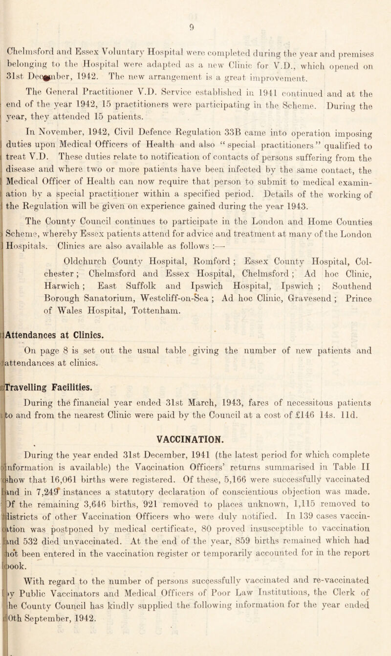 Chelmsford and Essex Voluntary Hospital were completed during the year and premises belonging to the Hospital were adapted as a new Clinic for V.D., which opened on 31st Dec^nber, 1942. The new arrangement is a great improvement. The General Practitioner V.D. Service established in 1941 continued and at the ! end of the year 1942, 15 practitioners were participating in the Scheme. During the ' year, they attended 15 patients. In November, 1942, Civil Defence Regulation 33B came into operation imposing duties upon Medical Officers of Health and also “ special practitioners ” qualified to t treat V.D. These duties relate to notification of contacts of persons suffering from the disease and where two or more patients have been infected by the same contact, the I Medical Officer of Health can now require that person to submit to medical examin- r ation by a special practitioner within a specified period. Details of the working of 1 the Regulation will be given on experience gained during the year 1943. The County Council continues to participate in the London and Home Counties ^ Scheme, whereby Essex patients attend for advice and treatment at many of the London 1 Hospitals. Clinics are also available as follows :—- Oldchurch County Hospital, Romford ; Essex County Hospital, Col- chester ; Chelmsford and Essex Hospital, Chelmsford ; Ad hoc Clinic, Harwich ; East Suffolk and Ipswich Hospital, Ipswich ; Southend Borough Sanatorium, Westcliff-on-Sea ; Ad hoc Clinic, Gravesend ; Prince of Wales Hospital, Tottenham. lAttendances at Clinics. On page 8 is set out the usual table giving the number of new patients and tattendances at clinics. Travelling Facilities. During the financial year ended 31st March, 1943, fares of necessitous patients i to and from the nearest Clinic were paid by the Council at a cost of £146 14s. lid. 0' VACCINATION. During the year ended 31st December, 1941 (the latest period for which complete nformation is available) the Vaccination Officers’ returns summarised in Table II c rhow that 16,061 births were registered. Of these, 5,166 were successfully vaccinated land in 7,24$ instances a statutory declaration of conscientious objection was made. 9f the remaining 3,646 births, 921 removed to places unknown, 1,115 removed to districts of other Vaccination Officers who were duly notified. In 139 cases vaccin- dition was postponed by medical certificate, 80 proved insusceptible to vaccination find 532 died unvaccinated. At the end of the year, 859 births remained which had io*t been entered in the vaccination register or temporarily accounted for in the report loook. With regard to the number of persons successfully vaccinated and re-vaccinated >y Public Vaccinators and Medical Officers of Poor Law Institutions, the Clerk of he County Council has kindly supplied the following information for the year ended 40th September, 1942.