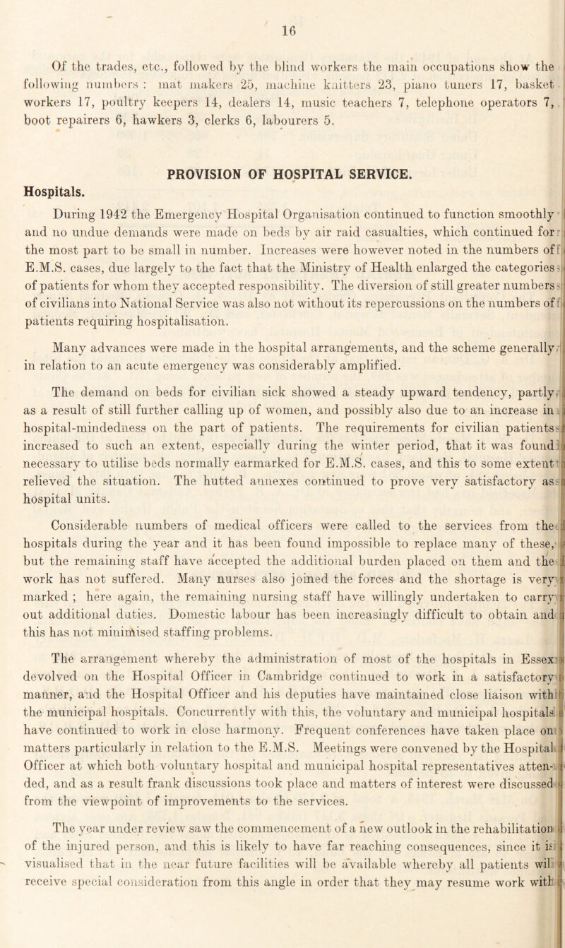 Of the trades, etc., followed by the blind workers the main occupations show the following numbers : mat makers 25, machine knitters 23, piano tuners 17, basket workers 17, poultry keepers 14, dealers 14, music teachers 7, telephone operators 7, boot repairers 6, hawkers 3, clerks 6, labourers 5. PROVISION OF HOSPITAL SERVICE. * I Hospitals. During 1942 the Emergency Hospital Organisation continued to function smoothly I and no undue demands were made on beds by air raid casualties, which continued for r the most part to be small in number. Increases were however noted in the numbers of f E.M.S. cases, due largely to the fact that the Ministry of Health enlarged the categories? \ of patients for whom they accepted responsibility. The diversion of still greater numbers?: of civilians into National Service was also not without its repercussions on the numbers of ; patients requiring hospitalisation. Many advances were made in the hospital arrangements, and the scheme generallyrlj in relation to an acute emergency was considerably amplified. The demand on beds for civilian sick showed a steady upward tendency, partly J as a result of still further calling up of women, and possibly also due to an increase in j hospital-mindedness on the part of patients. The requirements for civilian patients>1 increased to such an extent, especially during the winter period, that it was found i necessary to utilise beds normally earmarked for E.M.S. cases, and this to some extent n relieved the situation. The hutted annexes continued to prove very satisfactory as g hospital units. Considerable numbers of medical officers were called to the services from the i hospitals during the year and it has been found impossible to replace many of these, | but the remaining staff have accepted the additional burden placed on them and the 1 work has not suffered. Many nurses also joined the forces and the shortage is very i marked ; here again, the remaining nursing staff have willingly undertaken to carry r out additional duties. Domestic labour has been increasingly difficult to obtain and :i this has not minimised staffing problems. | The arrangement whereby the administration of most of the hospitals in Essex ■> devolved on the Hospital Officer in Cambridge continued to work in a satisfactory r< manner, and the Hospital Officer and his deputies have maintained close liaison with if the municipal hospitals. Concurrently with this, the voluntary and municipal hospitals is have continued to work in close harmony. Frequent conferences have taken place on > matters particularly in relation to the E.M.S. Meetings were convened by the Hospital 1 Officer at which both voluntary hospital and municipal hospital representatives atten- tp ded, and as a result frank discussions took place and matters of interest were discussed from the viewpoint of improvements to the services. The year under review saw the commencement of a new outlook in the rehabilitation > of the injured person, and this is likely to have far reaching consequences, since it is visualised that in the near future facilities will be available whereby all patients wil receive special consideration from this angle in order that they may resume work with i