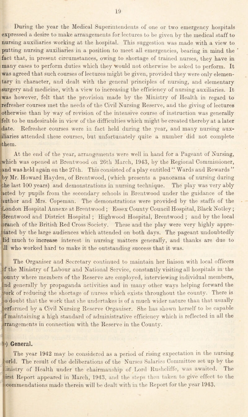 During the year the Medical Superintendents of one or two emergency hospitals expressed a desire to make arrangements for lectures to be given by the medical staff to nursing auxiliaries working at the hospital. This suggestion was made with a view to putting nursing auxiliaries in a position to meet all emergencies, bearing in mind the fact that, in present circumstances, owing to shortage of trained nurses, they have in many cases to perform duties which they would not otherwise be asked to perform. It was agreed that such courses of lectures might be given, provided they were only elemen- tary in character, and dealt with the general principles of nursing, and elementary surgery and medicine, with a view to increasing the efficiency of nursing auxiliaries. It was however, felt that the provision made by the Ministry of Health in regard to refresher courses met the needs of the Civil Nursing Deserve, and the giving of lectures otherwise than by way of revision of the intensive course of instruction was generally felt to be undesirable in view of the difficulties which might be created thereby at a later date. Defresher courses were in fact held during the year, and many nursing aux- iliaries attended these courses, but unfortunately quite a number did not complete Them. At the end of the year, arrangements were well in hand for a Pageant of Nursing, j which was opened at Brentwood on 26th March, 1943, by the Degional Commissioner, )and was held again on the 27th. This consisted of a play entitled “ Wards and Dewards ” by Mr. Howard Hayden, of Brentwood, (which presents a panorama of nursing during s;he last 100 years) and demonstrations in nursing technique. The play was very ably dieted by pupils from the secondary schools in Brentwood under the guidance of the author and Mrs. Copeman. The demonstrations were provided by the staffs of the ; London Hospital Annexe at Brentwood ; Essex County Council Hospital, Black Notley ; Brentwood and District Hospital ; High wood Hospital, Brentwood ; and by the local ©ranch of the British Ded Cross Society. These and the play were very highly appro- bated by the large audiences which attended on both days. The pageant undoubtedly lid much to increase interest in nursing matters generally, and thanks are due to .11 who worked hard to make it the outstanding success that it was. The Organiser and Secretary continued to maintain her liaison with local officers of the Ministry of Labour and National Service, constantly visiting all hospitals in the ounty where members of the Deserve are employed, interviewing individual members, nd generally by propaganda activities and in many other ways helping forward the fork of reducing the shortage of nurses which exists throughout the county. There is o doubt that the work that she undertakes is of a much wider nature than that usually performed by a Civil Nursing Deserve Organiser. She has shown herself to be capable f maintaining a high standard of administrative efficiency which is reflected in all the > ; arrangements in connection with the Deserve in the County. it of») General. The year 1942 may be considered as a period of rising expectation in the nursing orld. The result of the deliberations of the Nurses Salaries Committee set up by the inistry of Health under the chairmanship of Lord Dushcliffe, was awaited. The irst Deport appeared in March, 1943, and the steps then taken to give effect to the commendations made therein will be dealt with in the Deport for the year 1943.