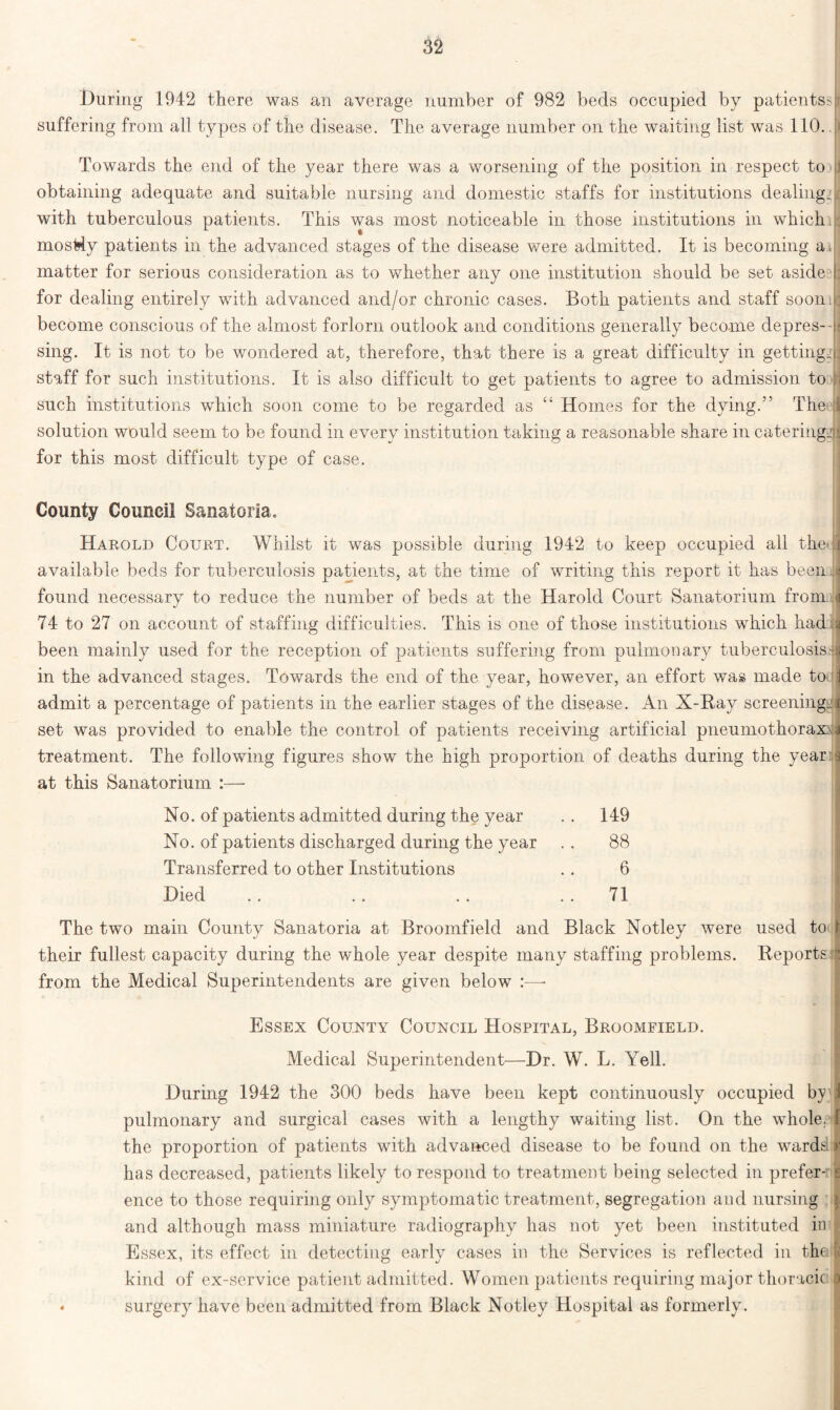 During 1942 there was an average number of 982 beds occupied by patients*; suffering from all types of the disease. The average number on the waiting list was 110. > Towards the end of the year there was a worsening of the position in respect to jj obtaining adequate and suitable nursing and domestic staffs for institutions dealing, with tuberculous patients. This was most noticeable in those institutions in whichil mostly patients in the advanced stages of the disease were admitted. It is becoming ai I matter for serious consideration as to whether any one institution should be set aside : for dealing entirely with advanced and/or chronic cases. Both patients and staff soon, : become conscious of the almost forlorn outlook and conditions generally become depres-- * sing. It is not to be wondered at, therefore, that there is a great difficulty in getting., staff for such institutions. It is also difficult to get patients to agree to admission to such institutions which soon come to be regarded as “ Homes for the dying.” The! solution would seem to be found in every institution taking a reasonable share in caterings: for this most difficult type of case. County Council Sanatoria. Harold Court. Whilst it was possible during 1942 to keep occupied all the' available beds for tuberculosis patients, at the time of writing this report it has been found necessary to reduce the number of beds at the Harold Court Sanatorium from . 74 to 27 on account of staffing difficulties. This is one of those institutions which had been mainly used for the reception of patients suffering from pulmonary tuberculosis - in the advanced stages. Towards the end of the year, however, an effort was made to admit a percentage of patients in the earlier stages of the disease. An X-Ray screening, set was provided to enable the control of patients receiving artificial pneumothorax^ treatment. The following figures show the high proportion of deaths during the year at this Sanatorium :— No. of patients admitted during the year . . 149 No. of patients discharged during the year .. 88 Transferred to other Institutions .. 6 Died . . .. . . 71 The two main County Sanatoria at Broomfield and Black Notley were used to their fullest capacity during the whole year despite many staffing problems. Reports from the Medical Superintendents are given below :—• Essex County Council Hospital, Broomfield. Medical Superintendent—Dr. W. L. Yell. During 1942 the 300 beds have been kept continuously occupied by ! pulmonary and surgical cases with a lengthy waiting list. On the whole, the proportion of patients with advanced disease to be found on the wardsi has decreased, patients likely to respond to treatment being selected in prefer- ence to those requiring only symptomatic treatment, segregation and nursing and although mass miniature radiography has not yet been instituted in Essex, its effect in detecting early cases in the Services is reflected in the kind of ex-service patient admitted. Women patients requiring major thoracic • surgery have been admitted from Black Notley Hospital as formerly.