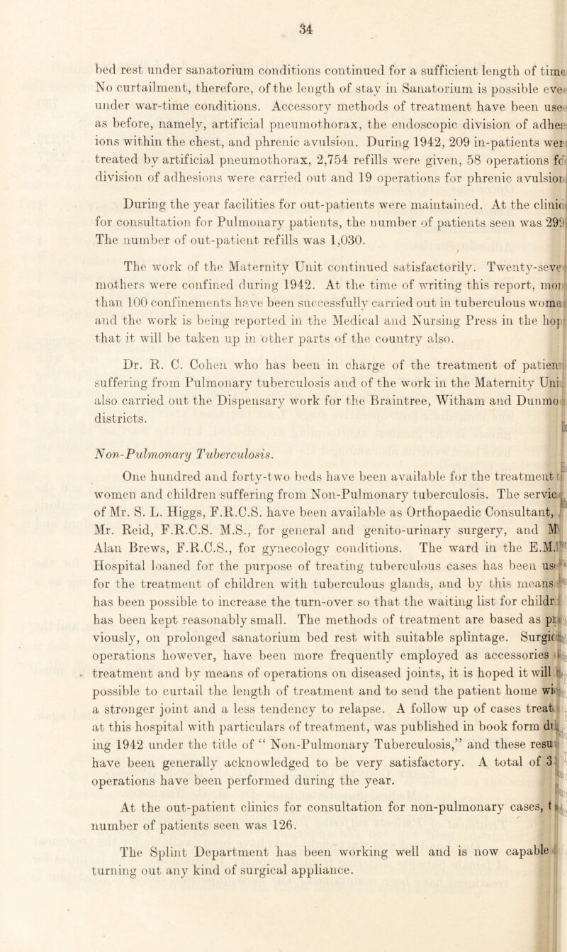 bed rest under sanatorium conditions continued for a sufficient length of time No curtailment, therefore, of the length of stay in Sanatorium is possible eve under war-time conditions. Accessory methods of treatment have been use as before, namely, artificial pneumothorax, the endoscopic division of adhee ions within the chest, and phrenic avulsion. During 1942, 209 in-patients wei treated by artificial pneumothorax, 2,754 refills were given, 58 operations fc division of adhesions were carried out and 19 operations for phrenic avulsion During the year facilities for out-patients were maintained. At the clinic for consultation for Pulmonary patients, the number of patients seen was 299 The number of out-patient refills was 1,030. The work of the Maternity Unit continued satisfactorily. Twenty-seve mothers were confined during 1942. At the time of writing this report, inor than 100 confinements have been successfully carried out in tuberculous woma and the wmrk is being reported in the Medical and Nursing Press in the hop that it will be taken up in other parts of the country also. Dr. R. C. Cohen who has been in charge of the treatment of patien suffering from Pulmonary tuberculosis and of the work in the Maternity Uni also carried out the Dispensary work for the Braintree, Witham and Dunmo districts. Non-Pulmonary Tuberculosis. One hundred and fortv-two beds have been available for the treatment: \ */ women and children suffering from Non-Pulmonary tuberculosis. The servic of Mr. S. L. Higgs, F.R.C.S. have been available as Orthopaedic Consultant, Mr. Reid, F.R.C.S. M.S., for general and genito-urinary surgery, and M Alan Brews, F.R.C.S., for gynecology conditions. The ward in the E.M.1 .. 1 Hospital loaned for the purpose of treating tuberculous cases has been us* for the treatment of children with tuberculous glands, and by this means [' has been possible to increase the turn-over so that the waiting list for childr has been kept reasonably small. The methods of treatment are based as p] «'§, viously, on prolonged sanatorium bed rest with suitable splintage. Surging operations however, have been more frequently employed as accessories ill, treatment and by means of operations on diseased joints, it is hoped it will %■> possible to curtail the length of treatment and to send the patient home wi jL a stronger joint and a less tendency to relapse. A follow up of cases treat at this hospital with particulars of treatment, was published in book form dm ing 1942 under the title of “ Non-Pulmonary Tuberculosis,” and these resu have been generally acknowledged to be very satisfactory. A total of 3 operations have been performed during the year. At the out-patient clinics for consultation for non-pulmonary cases, t number of patients seen was 126. The Splint Department has been working well and is now capable turning out any kind of surgical appliance.