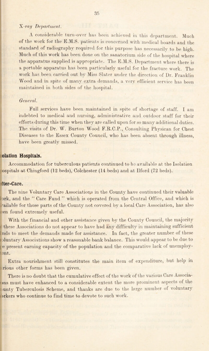 X -ray Depa rt men t. A considerable turn-over has been achieved in this department. Much of the work for the E.M.S. patients is concerned with medical boards and the standard of radiography required for this purpose has necessarily to be high. Much of this work has been done on the sanatorium side of the hospital where the apparatus supplied is appropriate. The E.M.S. Department where there is a portable apparatus has been particularly useful for the fracture work. The work has been carried out by Miss Slater under the direction of Dr. Franklin Wood and in spite of many extra demands, a very efficient service has been maintained in both sides of the hospital. I General. Full services have been maintained m spite of shortage of staff. X am indebted to medical and nursing, administrative and outdoor staff for their efforts during this time when they are called upon for so many additional duties. The visits of Dr. W. Burton Wood F.R.C.P., Consulting Physican for Chest Diseases to the Essex County Council, who has been absent through illness, have been greatly missed. olation Hospitals. Accommodation for tuberculous patients continued to be available at the Isolation ospitals at Chingford (12 beds), Colchester (14 beds) and at Ilford (72 beds). Iter-Care. The nine Voluntary Care Association^ in the County have continued their valuable ^rk, and the “ Care Fund ” which is operated from the Central Office, and which is railable for those parts of the County not covered by a local Care Association, has also nen found extremely useful. With the financial and other assistance given by the County Council, the majority these Associations do not appear to have had any difficulty in maintaining sufficient lids to meet the demands made for assistance. In fact, the greater number of these t duntary Associations show a reasonable bank balance. This would appear to be due to e present earning capacity of the population and the comparative lack of unemploy- h 3nt. Extra nourishment still constitutes the main item of expenditure, but help in i.rious other forms has been given. There is no doubt that the cumulative effect of the work of the various Care Associa- B»ns must have enhanced to a considerable extent the more prominent aspects of the county Tuberculosis Scheme, and thanks are due to the large number of voluntary i >rkers who continue to find time to devote to such work.