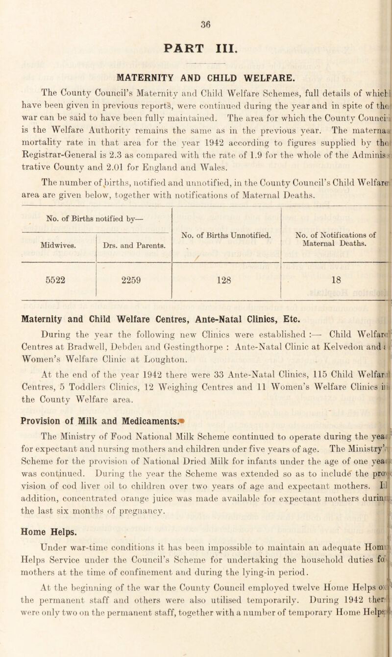 PART III. MATERNITY AND CHILD WELFARE. The County Council’s Maternity and Child Welfare Schemes, full details of whicl have been given in previous reports, were continued during the year and in spite of the war can be said to have been fully maintained. The area for which the County Counci is the Welfare Authority remains the same as in the previous year. The materna mortality rate in that area for the year 1942 according to figures supplied by the Registrar-General is 2.3 as compared with the rate of 1.9 for the whole of the Adminis- trative County and 2.01 for England and Wales. The number of births, notified and unnotified, in the County Council’s Child Welfare- area are given below, together with notifications of Maternal Deaths. No. of Births notified by— No. of Births Unnotified. No. of Notifications of Maternal Deaths. Midwives. Drs. and Parents. 5522 2259 128 18 . Maternity and Child Welfare Centres, Ante-Natal Clinics, Etc. During the year the following new Clinics were established :—- Child Welfare Centres at Bradwell, Debden and Gestingthorpe : Ante-Natal Clinic at Kelvedon and i Women’s Welfare Clinic at Loughton. At the end of the year 1942 there were 33 Ante-Natal Clinics, 115 Child Welfar Centres, 5 Toddlers Clinics, 12 Weighing Centres and 11 Women’s Welfare Clinics ii the County Welfare area. Provision of Milk and Medicaments.* The Ministry of Food National Milk Scheme continued to operate during the yea for expectant and nursing mothers and children under five years of age. The Ministry’ Scheme for the provision of National Dried Milk for infants under the age of one yea i was continued. During the year the Scheme was extended so as to include the pro vision of cod liver oil to children over two years of age and expectant mothers. Ill addition, concentrated orange juice was made available for expectant mothers durin the last six months of pregnancy. Home Helps. Under war-time conditions it has been impossible to maintain an adequate Horn Helps Service under the Council’s Scheme for undertaking the household duties fo mothers at the time of confinement and during the lying-in period. At the beginning of the war the County Council employed twelve Home Helps o: ! the permanent staff and others were also utilised temporarily. During 1942 ther were only two on the permanent staff, together with a number of temporary Home Helps