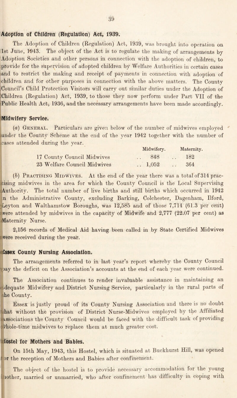 3ft Adoption of Children (Regulation) Act, 1939. The Adoption of Children (Regulation) Act, 1939, was brought into operation on 1st June, 1-943. The object of the Act is to regulate the making of arrangements by Adoption Societies and other persons in connection with the adoption of children, to provide for the supervision of adopted children by Welfare Authorities in certain cases and to restrict the making and receipt of payments in connection with adoption of children and for other purposes in connection with the above matters. The County ]Council’s Child Protection Visitors will carry out similar duties under the Adoption of 'Children (Regulation) Act, 1939, to those they now perform under Part VII of the Public Health Act, 1936, and the necessary arrangements have been made accordingly. Midwifery Service. (a) General. Particulars are given below of the number of midwives employed tjunder the County Scheme at the end of the year 1942 together with the number of cases attended during the year. Midwifery. Maternity. 17 County Council Midwives .. 848 182 23 Welfare Council Midwives .. 1,052 .. 364 (b) Practising Midwives. At the end of the year there was a total of 314 prac- tising midwives in the area for which the County Council is the Local Supervising Authority. The total number of live births and still births which occurred in 1942 n the Administrative County, excluding Barking, Colchester, Dagenham, Ilford, - Leyton and Walthamstow Boroughs, was 12,585 and of those 7,714 (61.3 per cent) vere attended by midwives in the capacity of Midwife and 2,777 (22.07 per cent) as Maternity Nurse. 2,156 records of Medical Aid having been called in by State Certified Midwives vere received during the year. Sssex County Nursing Association. The arrangements referred to in last year’s report whereby the County Council y )ay the deficit on the Association’s accounts at the end of each year were continued. The Association continues to render invaluable assistance in maintaining an > i.dequate Midwifery and District Nursing Service, particularly in the rural parts of she County. Essex is justly proud of its County Nursing Association and there is no doubt \ hat without the provision of District Nurse-Midwives employed by the Affiliated > Associations the County Council would be faced with the difficult task of providing (Dhole-time midwives to replace them at much greater cost. tostel for Mothers and Babies. On 15th May, 1943, this Hostel, which is situated at Buckhurst Hill, was opened t pr the reception of Mothers and Babies after confinement. The object of the hostel is to provide necessary accommodation for the young