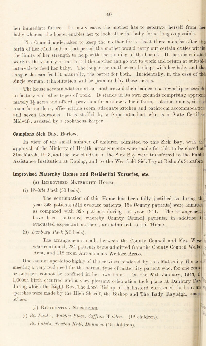 her immediate future. In many cases the mother has to separate herself from her baby whereas the hostel enables her to look after the baby for as long as possible. The Council undertakes to keep the mother for at least three months after thei birth of her child and in that period the mother would carry out certain duties within the limits of her strength to help with the running of the hostel. If there is suitable work in the vicinity of the hostel the mother can go out to work and return at suitable intervals to feed her baby. The longer the mother can be kept with her baby and the longer she can feed it naturally, the better for both. Incidentally, in the case of the single woman, rehabilitation will be promoted by these means. The house accommodates sixteen mothers and their babies in a township accessible to factory and other types of work. It stands in its own grounds comprising approxi mately 1J acres and affords provision for a nursery for infants, isolation rooms, sitting room for mothers, office sitting room, adequate kitchen and bathroom accommodatioi and seven bedrooms. It is staffed by a Superintendent who is a State Certifies Midwife, assisted by a cook/housekeeper. Campions Sick Bay, Harlow. . J to In view of the small number of children admitted to this Sick Bay, with th approval of the Ministry of Health, arrangements were made for this to be closed oj 31st March, 1943, and the few children in the Sick Bay were transferred to the Publi Assistance Institution at Epping, and to the Westfield Sick Bay at Bishop’s Stortford Improvised Maternity Homes and Residential Nurseries, etc. (a) Improvised Maternity Homes. (i) Writtle Park (30 beds). || The continuation of this Home has been fully justified as during tl year 398 patients (244 evacuee patients, 154 County patients) were admitte as compared with 325 patients during the year 1941. The arrangement have been continued whereby County Council patients, in addition t evacuated expectant mothers, are admitted to this Home. (ii) Danbury Park (20 beds). 1 loj ■Lf i i tl The arrangements made between the County Council and Mrs. Wiga were continued, 284 patients being admitted from the County Council Welfa Area, and 118 from Autonomous Welfare Areas. One cannot speak too highly of the services rendered by this Maternity Home ;■ j meeting a very real need for the normal type of maternity patient who, for one reas< or another, cannot be confined in her own home. On the 25th January, 1943, tl 1,000th birth occurred and a very pleasant celebration took place at Danbury Par during which the Bight Rev. The Lord Bishop of Chelmsford christened the baby ar speeches were made by the High Sheriff, the Bishop and The Lady Rayleigh, amoi others. tic (6) Residential Nurseries. (i) *81. Pauls, Walden Place, Saffron Walden. (12 children). St. Luke s, Newton Hall, Dunmow (45 children).