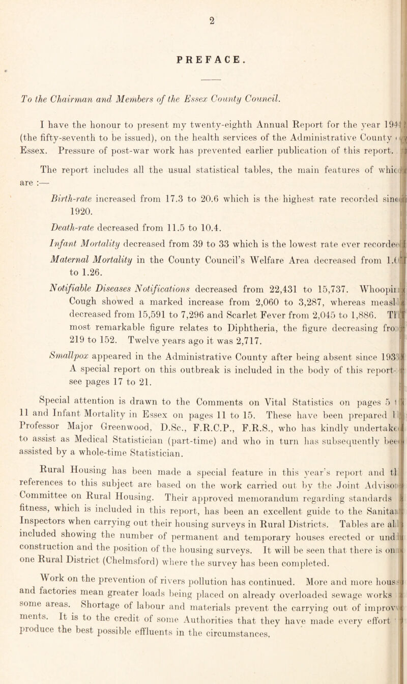 PREFACE. To the Chairman and Members of the Essex County Council. I have the honour to present my twenty-eighth Annual Report for the year 194 5 j (the fifty-seventh to be issued), on the health services of the Administrative County < /J Essex. Pressure of post-war work has prevented earlier publication of this report. The report includes all the usual statistical tables, the main features of whicj# are :— Birth-rate increased from 17.3 to 20.6 which is the highest rate recorded sinv [i 1920. Death-rate decreased from 11.5 to 10.4. Infant Mortality decreased from 39 to 33 which is the lowest rate ever recorded 1 Im Maternal Mortality in the County Council’s Welfare Area decreased from l.(\J to 1.26. | Notifiable Diseases Notifications decreased from 22,431 to 15,737. Whoopirj* Cough showed a marked increase from 2,060 to 3,287, whereas measl a decreased from 15,591 to 7,296 and Scarlet Fever from 2,045 to 1,886. T1 T most remarkable figure relates to Diphtheria, the figure decreasing fro: l 219 to 152. Twelve years ago it was 2,717. Smallpox appeared in the Administrative County after being absent since 19371 A special report on this outbreak is included in the body of this report- v see pages 17 to 21. Special attention is drawn to the Comments on Vital Statistics on pages 5 1 ■( 11 and Infant Mortality in Essex on pages 11 to 15. These have been prepared 1 Professor Major Greenwood, D.Sc., F.R.C.P., F.R.S., who has kindly undertake 1 to assist as Medical Statistician (part-time) and who in turn has subsequently beeJ assisted by a whole-time Statistician. Rural Housing has been made a special feature in this year’s report and tl references to this subject are based on the work carried out by the Joint AdvisoiJ Committee on Rural Housing. Their approved memorandum regarding standards h fitness, which is included in this report, has been an excellent guide to the Sanitaiill Inspectors when carrying out their housing surveys in Rural Districts. Tables are all 3 included showing the number of permanent and temporary houses erected or undtl construction and the position of the housing surveys. It will be seen that there is on ] one Rural District (Chelmsford) where the survey has been completed. Woik on the prevention of rivers pollution has continued. More and more housv and factories mean greater loads being placed on already overloaded sewage works l some areas. Shortage of labour and materials prevent the carrying out of improve | ments. It is to the credit of some Authorities that they have made every effort ' 1 produce the best possible effluents in the circumstances,