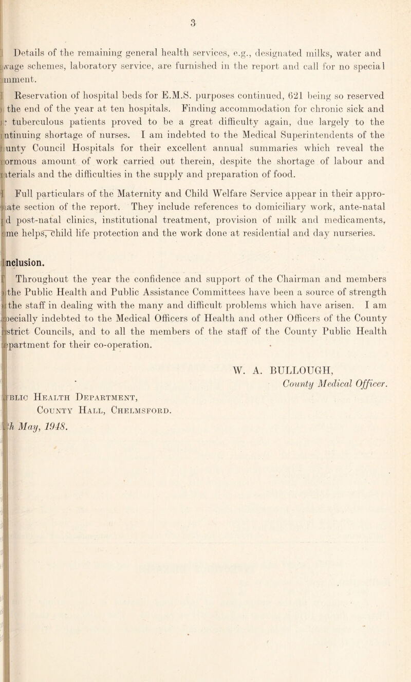 Details of the remaining general health services, e.g., designated milks, water and Avage schemes, laboratory service, are furnished in the report and call for no special mment. Reservation of hospital beds for E.M.S. purposes continued, 621 being so reserved : the end of the year at ten hospitals. Finding accommodation for chronic sick and j ? tuberculous patients proved to be a great difficulty again, due largely to the ntinuing shortage of nurses. I am indebted to the Medical Superintendents of the unty Council Hospitals for their excellent annual summaries which reveal the ormous amount of work carried out therein, despite the shortage of labour and i iterials and the difficulties in the supply and preparation of food. Full particulars of the Maternity and Child Welfare Service appear in their appro- bate section of the report. They include references to domiciliary work, ante-natal [ d post-natal clinics, institutional treatment, provision of milk and medicaments, sme helpsyehild life protection and the work done at residential and day nurseries. elusion. Throughout the year the confidence and support of the Chairman and members the Public Health and Public Assistance Committees have been a source of strength the staff in dealing with the many and difficult problems which have arisen. 1 am ipecially indebted to the Medical Officers of Health and other Officers of the County □strict Councils, and to all the members of the staff of the County Public Health Apartment for their co-operation. I ublic Health Department, County Hall, Chelmsford. fU May, 1948. W. A. BULLOUGH, County Medical Officer. I