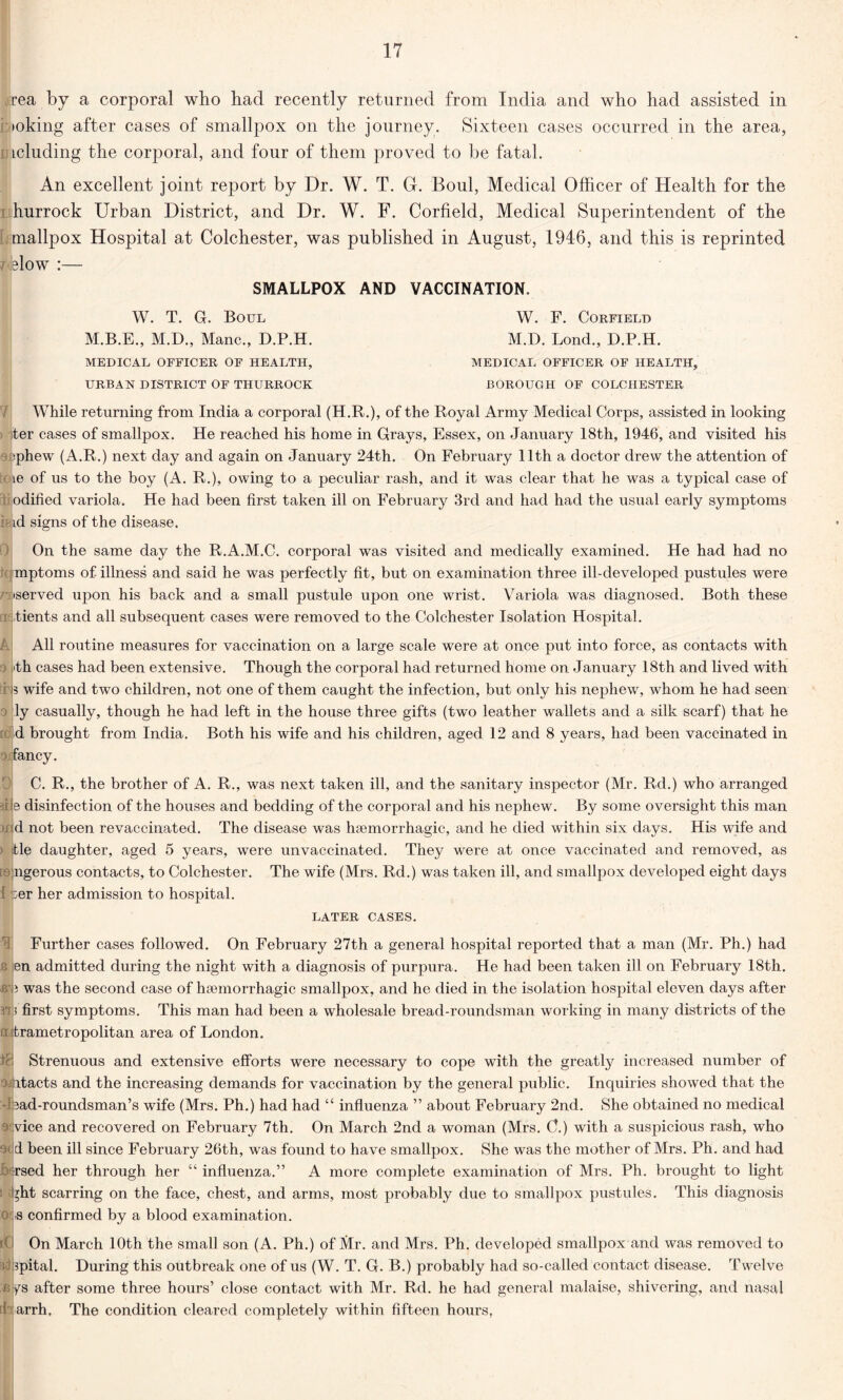 rea by a corporal who had recently returned from India and who had assisted in >oking after cases of smallpox on the journey. Sixteen cases occurred in the area, Lcluding the corporal, and four of them proved to be fatal. An excellent joint report by Dr. W. T. GL Boul, Medical Officer of Health for the hurrock Urban District, and Dr. W. F. Corfield, Medical Superintendent of the mallpox Hospital at Colchester, was published in August, 1946, and this is reprinted elow :— SMALLPOX AND VACCINATION. W. T. G. Boul M.B.E., M.D., Mane., D.P.H. MEDICAL OFFICER OF HEALTH, URBAN DISTRICT OF THURROCK W. F. Corfield M.D. Lond., D.P.H. MEDICAL OFFICER OF HEALTH, BOROUGH OF COLCHESTER While returning from India a corporal (H.R.), of the Royal Army Medical Corps, assisted in looking ter cases of smallpox. He reached his home in Grays, Essex, on January 18th, 1946, and visited his •phew (A.R.) next day and again on January 24th. On February 11th a doctor drew the attention of le of us to the boy (A. R.), owing to a peculiar rash, and it was clear that he was a typical case of odified variola. He had been first taken ill on February 3rd and had had the usual early symptoms id signs of the disease. On the same day the R.A.M.C. corporal was visited and medically examined. He had had no mptoms of illness and said he was perfectly fit, but on examination three ill-developed pustules were •served upon his back and a small pustule upon one wrist. Variola was diagnosed. Both these j/tients and all subsequent cases were removed to the Colchester Isolation Hospital. A All routine measures for vaccination on a large scale were at once put into force, as contacts with i'th cases had been extensive. Though the corporal had returned home on. January 18th and lived with B wife and two children, not one of them caught the infection, but only his nephew, whom he had seen ly casually, though he had left in the house three gifts (two leather wallets and a silk scarf) that he d brought from India. Both his wife and his children, aged 12 and 8 years, had been vaccinated in 3 fancy. C. R., the brother of A. R., was next taken ill, and the sanitary inspector (Mr. Rd.) who arranged He disinfection of the houses and bedding of the corporal and his nephew. By some oversight this man •i d not been revaccinated. The disease was haemorrhagic, and he died within six days. His wife and tie daughter, aged 5 years, were unvaccinated. They were at once vaccinated and removed, as ; ingerous contacts, to Colchester. The wife (Mrs. Rd.) was taken ill, and smallpox developed eight days :er her admission to hospital. LATER CASES. Further cases followed. On February 27th a general hospital reported that a man (Mr. Ph.) had en admitted during the night with a diagnosis of purpura. He had been taken ill on February 18th. B’jj was the second case of hsemorrhagic smallpox, and he died in the isolation hospital eleven days after first symptoms. This man had been a wholesale bread-roundsman working in many districts of the a trametropolitan area of London. fc Strenuous and extensive efforts were necessary to cope with the greatly increased number of oiitacts and the increasing demands for vaccination by the general public. Inquiries showed that the -Aad-roundsman’s wife (Mrs. Ph.) had had “ influenza ” about February 2nd. She obtained no medical 3 vice and recovered on February 7th. On March 2nd a woman (Mrs. C.) with a suspicious rash, who nd been ill since February 26th, was found to have smallpox. She was the mother of Mrs. Ph. and had used her through her “ influenza.” A more complete examination of Mrs. Ph. brought to light ’ ffit scarring on the face, chest, and arms, most probably due to smallpox pustules. This diagnosis 0 b confirmed by a blood examination. a I On March 10th the small son (A. Ph.) of Mr. and Mrs. Ph. developed smallpox and was removed to !' spital. During this outbreak one of us (W. T. G. B.) probably had so-called contact disease. Twelve ays after some three hours’ close contact with Mr. Rd. he had general malaise, shivering, and nasal 1 arrh. The condition cleared completely within fifteen hours.