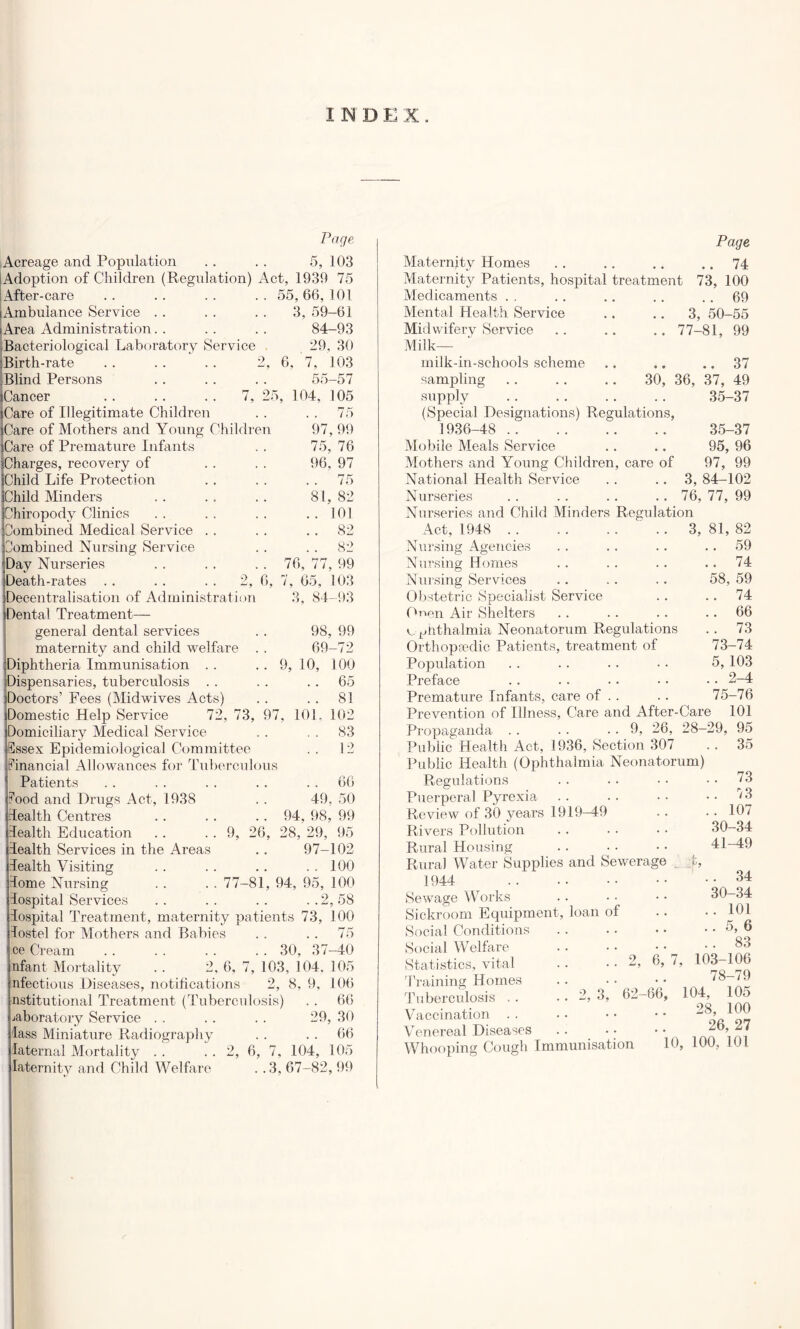 INDEX. Page Acreage and Population .. . . 5, 103 Adoption of Children (Regulation) Act, 1939 75 : After-care . . . . . . . . 55, 66, 101 Ambulance Service . . . . . . 3, 59-61 (Area Administration. . .. .. 84-93 Bacteriological Laboratory Service 29, 30 Birth-rate . . . . . . 2, 6, 7, 103 55 7. 25. 104, -57 105 . 75 97, 99 75, 76 96, 97 . 75 81, 82 . 101 . 82 2, 6, 97 Blind Persons Cancer Care of Illegitimate Children Care of Mothers and Young Children Care of Premature Infants {Charges, recovery of Child Life Protection Child Minders hiropody Clinics nombined Medical Service ombined Nursing Service Day Nurseries Death-rates Decentralisation of Administration Dental Treatment— general dental services maternity and child welfare Diphtheria Immunisation . . Dispensaries, tuberculosis . . Doctors’ Fees (Midwives Acts) Domestic Help Service 72, 73, Domiciliary Medical Service Essex Epidemiological Committee Financial Allowances for Tuberculous Patients Food and Drugs Act, 1938 dealth Centres lealth Education lealth Services in the Areas lealth Visiting dome Nursing Jdospital Services dospital Treatment, maternity patients 73 lostel for Mothers and Babies . . .. 75 ce Cream 30, 37-40 nfant Mortality . . 2, 6, 7, 103, 104. 105 nfectious Diseases, notifications 2, 8, 9, 106 nstitutional Treatment (Tuberculosis) . . 66 laboratory Service . . . . . . 29, 30 lass Miniature Radiography . . . . 66 laternal Mortality . . . . 2, 6, 7, 104, 105 laternity and Child Welfare . . 3, 67-82, 99 .. 82 76, 77, 99 7, 65, 103 3, 84-93 98, 99 69-72 9, 10, 100 65 . . 81 101, 102 . . 83 . . 12 9, 26, 66 49, 50 94, 98, 99 28, 29, 95 97-102 . . 100 77-81, 94, 95, 100 ..2,58 100 Page Maternjtv Homes .. 74 Maternity Patients, hospital treatment 73, 100 Medicaments .. 69 Mental Health Service .. 3, 50-55 Midwiferv Service .. 77-81, 99 Milk— milk-in-schools scheme .. 37 sampling 30, 36, 37, 49 supply 35-37 (Special Designations) Regulations, 1936-48 35-37 Mobile Meals Service 95, 96 Mothers and Young Children, care of 97, 99 National Health Service .. 3, 84-102 Nurseries .. 76, 77, 99 Nurseries and Child Minders Regulation Act, 1948 3, 81, 82 Nursing Agencies . . . . .. 59 Nursing Homes .. . . .. .. 74 Nursing Services .. .. .. 58, 59 Obstetric Specialist Service .. .. 74 Onen Air Shelters .. .. .. 66 e.^nthalmia Neonatorum Regulations .. 73 Orthopaedic Patients, treatment of 73-74 Popidation . . . . .. • • 5, 103 Preface .. .. .. • • • • 2-4 Premature Infants, care of .. .. 75-76 Prevention of Illness, Care and After-Care 101 Propaganda 9, 26, 28-29, 95 Public Health Act, 1936, Section 307 Public Health (Ophthalmia Neonatorum) Regulations Puerperal Pyrexia Review of 30 years 1919-49 Rivers Pollution Rural Housing Rural Water Supplies and Sewerage fc, 1944 Sewage Works Sickroom Equipment, loan of Social Conditions 35 . 73 . 73 . 107 30-34 41-49 Social Welfare Statistics, vital Training Homes Tuberculosis .. Vaccination Venereal Diseases Whooping Cough Immunisation .. 2, 6, 7, 2, 3^ ’ 62-66, .. 34 30-34 .. 101 .. 5, 6 103-106 78-79 104, 105 28, 100 26, 27 10, 100, 101