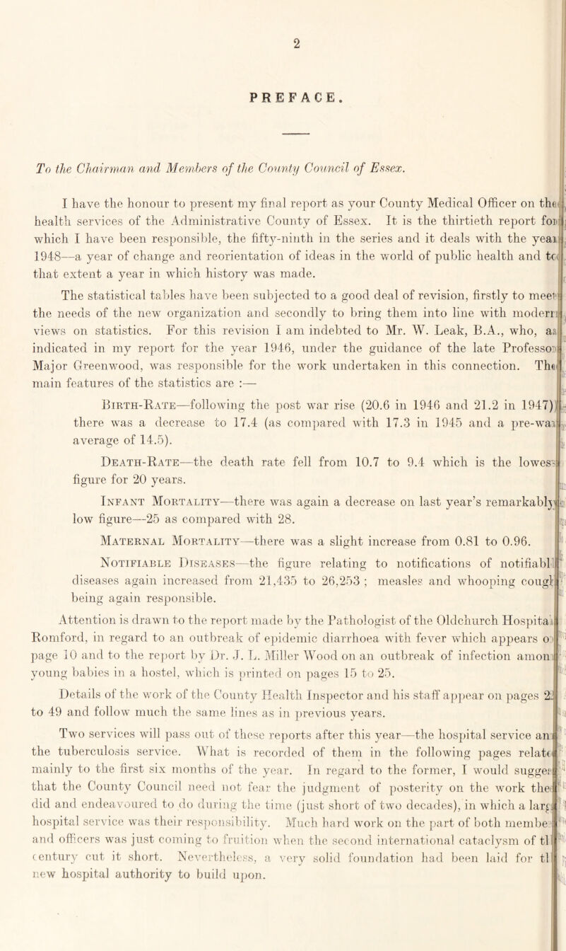 PREFACE. To the Chairman and Members of the County Council of Essex. « if I have the honour to present my final report as your County Medical Officer on the health services of the Administrative County of Essex. It is the thirtieth report for which I have been responsible, the fifty-ninth in the series and it deals with the yeai j 1948—a year of change and reorientation of ideas in the world of public health and tc< that extent a year in which history was made. The statistical tables have been subjected to a good deal of revision, firstly to meel^ the needs of the new organization and secondly to bring them into line with modern views on statistics. For this revision I am indebted to Mr. W. Leak, B.A., who, aa indicated in my report for the year 1946, under the guidance of the late Professor Major Greenwood, was responsible for the work undertaken in this connection. Th<i main features of the statistics are :— Birth-Rate—following the post war rise (20.6 in 1946 and 21.2 in 1947) there was a decrease to 17.4 (as compared with 17.3 in 1945 and a pre-war average of 14.5). Death-Rate—the death rate fell from 10.7 to 9.4 which is the lowes? figure for 20 years. Infant Mortality—there was again a decrease on last year’s remarkably low figure—25 as compared with 28. Maternal Mortality—there was a slight increase from 0.81 to 0.96. Notifiable Diseases—the figure relating to notifications of notifiabl diseases again increased from 21,435 to 26,253 ; measles and whooping cougl: being again responsible. Attention is drawn to the report made by the Pathologist of the Oldchurch Hospital Romford, in regard to an outbreak of epidemic diarrhoea with fever which appears o • page 10 and to the report by Dr. J. L. Miller Wood on an outbreak of infection anion young babies in a hostel, which is printed on pages 15 to 25. Details of the work of the County Health Inspector and his staff appear on pages 21 to 49 and follow much the same lines as in previous years. Two services will pass out of these reports after this year—the hospital service an the tuberculosis service. What is recorded of them in the following pages relate mainly to the first six months of the year. In regard to the former, I would sugger that the County Council need not fear the judgment of posterity on the work the1 did and endeavoured to do during the time (just short of two decades), in which a lar£ hospital service was their responsibility. Much hard work on the part of both rnembe and officers was just coming to fruition when the second international cataclysm of ti l century cut it short. Nevertheless, a very solid foundation had been laid for tl new hospital authority to build upon. I, h h n c,